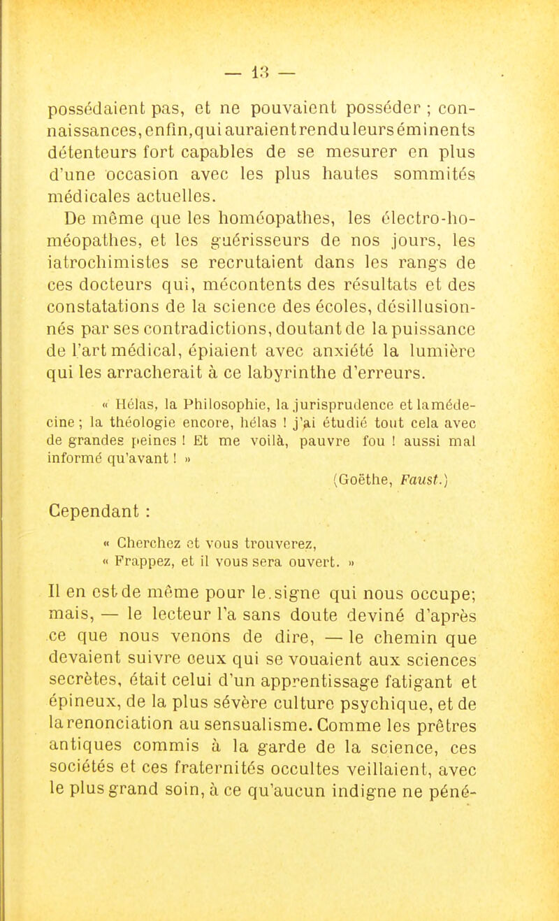 possédaient pas, et ne pouvaient posséder ; con- naissances, enfin,qui auraient rendu leurs éminents détenteurs fort capables de se mesurer en plus d'une occasion avec les plus hautes sommités médicales actuelles. De môme que les homéopathes, les électro-ho- méopathes, et les guérisseurs de nos jours, les iatrochimistes se recrutaient dans les rangs de ces docteurs qui, mécontents des résultats et des constatations de la science des écoles, désillusion- nés par ses contradictions, doutant de la puissance de l'art médical, épiaient avec anxiété la lumière qui les arracherait à ce labyrinthe d'erreurs. « Hélas, la Philosophie, la .jurisprudence etlaméde- cine ; la théologie encore, hélas ! j'?,i étudié tout cela avec de grandes peines 1 Et me voilà, pauvre fou ! aussi mal informé qu'avant ! » (Goethe, Faust.) Cependant : « Cherchez et vous trouverez, « Frappez, et il vous sera ouvert. » Il en est de même pour le. signe qui nous occupe; mais, — le lecteur Ta sans doute deviné d'après ce que nous venons de dire, — le chemin que devaient suivre ceux qui se vouaient aux sciences secrètes, était celui d'un apprentissage fatigant et épineux, de la plus sévère culture psychique, et de la renonciation au sensualisme. Comme les prêtres antiques commis à la garde de la science, ces sociétés et ces fraternités occultes veillaient, avec le plus grand soin, à ce qu'aucun indigne ne péné-
