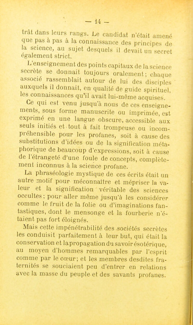 trat dans lours rangs. Le candidat n'était amené que pas a pas à la connaissance des principes de la science, au sujet desquels il devait un secret également strict. L'enseignement des points capitaux de la science secrète se donnait toujours oralement; chaque associé rassemblait autour de lui des disciples auxquels il donnait, en qualité de guide spirituel les connaissances qu'il avait lui-même acquises. ' Ce qui est venu jusqu'à nous de ces enseigne- ments, sous forme manuscrite ou imprimée, est exprimé en une langue obscure, accessible aux seuls initiés et . tout à fait trompeuse ou incom- préhensible pour les profanes, soit à cause des substitutions d'idées ou de la signification méta- phorique de beaucoup d'expressions, soit à cause de l'étrangeté d'une foule de concepts, complète- ment inconnus à la science profane. La phraséologie mystique de ces écrits était un autre motif pour méconnaître et mépriser la va- leur et la signification véritable des sciences occultes ; pour aller même jusqu'à les considérer comme le fruit de la folie ou d'imaginations fan- tastiques, dont le mensonge et la fourberie n'é- taient pas fort éloignés. Mais cette impénétrabilité des .sociétés secrètes les conduisit parfaitement cà leur but, qui était la conservation et lapropagation du savoir ésotérique, au moyen d'hommes remarquables par l'esprit comme par le cœur; et les membres desdites fra- ternités se souciaient peu d'entrer en relations avec la masse du peuple et des savants profanes.