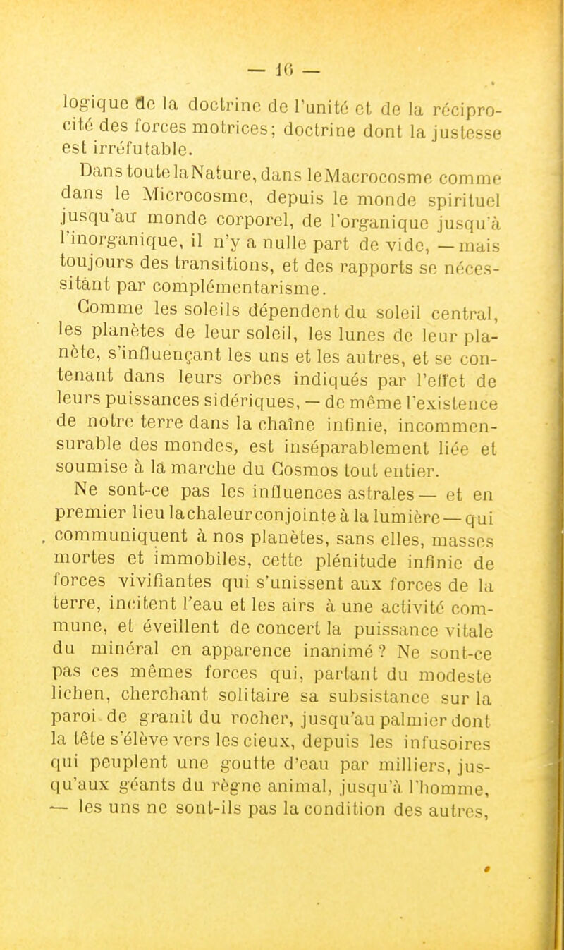logique fle la doctrine de l'unité et de la récipro- cité des forces motrices; doctrine dont la justesse est irréfutable. Dans toute laNature, dans leMacrocosme comme dans le Microcosme, depuis le monde spirituel jusqu'au monde corporel, de l'organique jusqu'à l'inorganique, il n'y a nulle part de vide, - mais toujours des transitions, et des rapports se néces- sitant par complémentarisme. Comme les soleils dépendent du soleil central, les planètes de leur soleil, les lunes de leur pla- nète, s'influençant les uns et les autres, et se con- tenant dans leurs orbes indiqués par l'effet de leurs puissances sidériques, — de même l'existence de notre terre dans la chaîne infinie, incommen- surable des mondes, est inséparablement liée et soumise à la marche du Cosmos tout entier. Ne sont-ce pas les influences astrales — et en premier lieu lachaleurconjointe à la lumière — qui , communiquent à nos planètes, sans elles, masses mortes et immobiles, cette plénitude infinie de forces vivifiantes qui s'unissent aux forces de la terre, incitent l'eau et les airs à une activité com- mune, et éveillent de concert la puissance vitale du minéral en apparence inanimé? Ne sont-ce pas ces mêmes forces qui, partant du modeste lichen, cherchant solitaire sa subsistance sur la paroi de granit du rocher, jusqu'au palmier dont la tête s'élève vers les cieux, depuis les infusoires qui peuplent une goutte d'eau par milliers, jus- qu'aux géants du règne animal, jusqu'à l'homme, — les uns ne sont-ils pas la condition des autres,