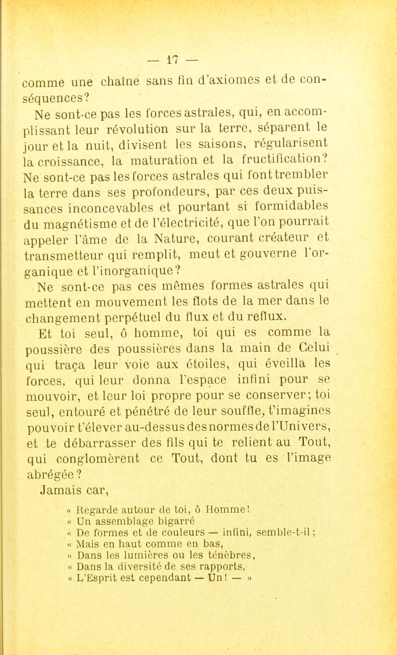 — l'? — comme une chaîne sans fin d'axiomes et de con- séquences? Ne sont-ce pas les forces astrales, qui, en accom- plissant leur révolution sur la terre, séparent le jour et la nuit, divisent les saisons, régularisent la croissance, la maturation et la fructification? Ne sont-ce pas les forces astrales qui font trembler la terre dans ses profondeurs, par ces deux puis- sances inconcevables et pourtant si formidables du magnétisme et de Télectricité, que l'on pourrait appeler l'âme de la Nature, courant créateur et transmetteur qui remplit, meut et gouverne l'or- ganique et l'inorganique? Ne sont-ce pas ces mêmes formes astrales qui mettent en mouvement les flots de la mer dans le changement perpétuel du flux et du reflux. Et toi seul, ô homme, toi qui es comme la poussière des poussières dans la main de Celui qui traça leur voie aux étoiles, qui éveilla les forces, qui leur donna l'espace infini pour se mouvoir, et leur loi propre pour se conserver; toi seul, entouré et pénétré de leur souffle, f imagines pouvoir t'élever au-dessus des normes de l'Univers, et te débarrasser des fils qui te relient au Tout, qui conglomèrent ce Tout, dont tu es l'image abrégée ? Jamais car, « Regarde autour de toi, ô Homme! « Un assemblage bigarré « De formes et de couleurs — infini, semble-t-il; « Mais en haut comme en bas, « Dans les lumières ou les ténèbres, <i Dans la diversité de ses rapports, « L'Esprit est cependant — Un ! — »