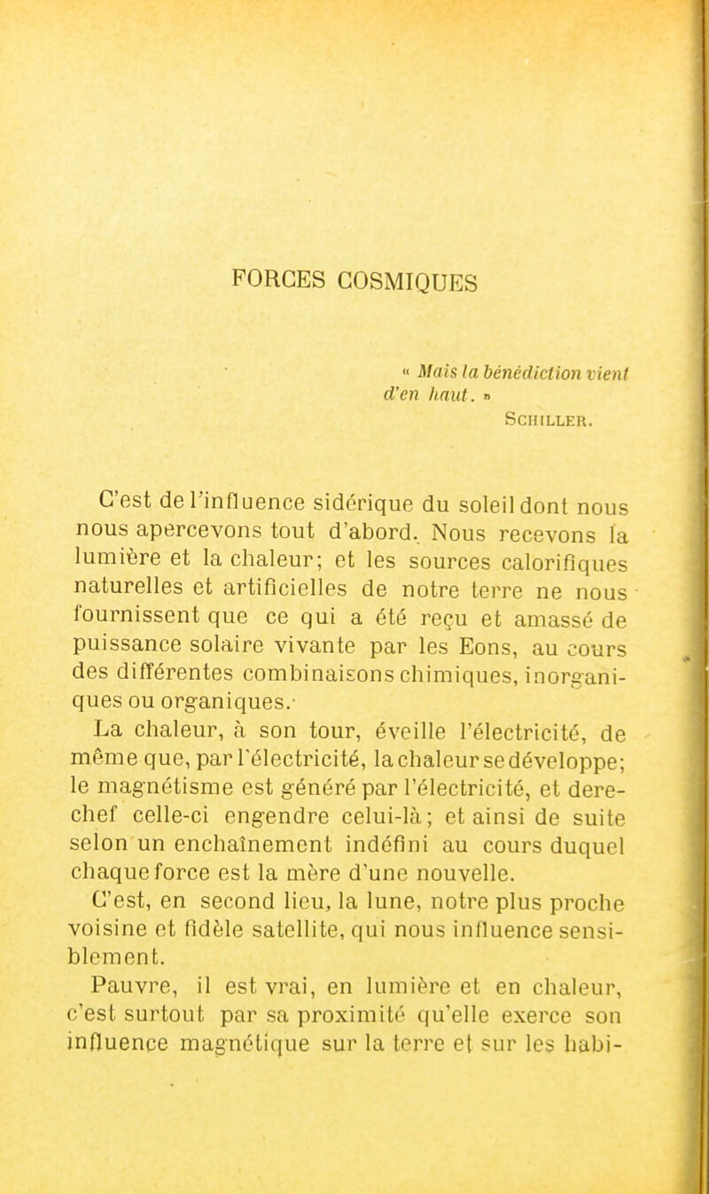 FORGES COSMIQUES « Mais la bénédiction vient d'en haut. » Schiller. C'est de l'influence sidérique du soleil dont nous nous apercevons tout d'abord. Nous recevons la lumière et la chaleur; et les sources calorifiques naturelles et artificielles de notre terre ne nous fournissent que ce qui a été reçu et amassé de puissance solaire vivante par les Eons, au cours des différentes combinaisons chimiques, inorgani- ques ou organiques.- La chaleur, à son tour, éveille l'électricité, de même que, par l'électricité, la chaleur se développe; le magnétisme est généré par l'électricité, et dere- chef celle-ci engendre celui-là; et ainsi de suite selon un enchaînement indéfini au cours duquel chaque force est la more d'une nouvelle. C'est, en second lieu, la lune, notre plus proche voisine et fidèle satellite, qui nous influence sensi- blement. Pauvre, il est vrai, en lumière et en chaleur, c'est surtout par sa proximité qu'elle exerce son influence magnétique sur la terre et sur les habi-