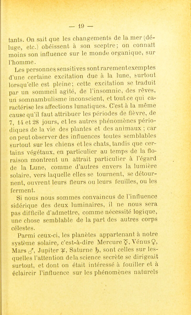 tants. On sait que les changements de la mer (dé- luge, etc.) obéissent à son sceptre; on connaît moins son influence sur le monde organique, sur l'homme. Les personnes sensitives sont rarement exemptes d'une certaine excitation due à la lune, surtout lorsqu'elle est pleine; cette excitation se traduit par un sommeil agité, de l'insomnie, des rêves, un somnambulisme inconscient, et tout ce qui ca- ractérise les affections lunatiques. C'est à la même cause qu'il faut attribuer les périodes de fièvre, de 7, 14 et 28 jours, et les autres phénomènes pério- diques de la vie des plantes et des animaux ; car on peut observer des influences toutes semblables surtout sur les chiens et les chats, tandis que cer- tains végétaux, en particulier au temps de la flo- raison montrent un attrait particulier à l'égard de la Lune, comme d'autres envers la lumière solaire, vers laquelle elles se tournent, se détour- nent, ouvrent leurs fleurs ou leurs feuilles, ou les ferment. Si nous nous sommes convaincus de l'influence sidérique des deux luminaires, il ne nous sera pas difficile d'admettre, comme nécessité logique, une chose semblable de la part des autres corps célestes. Parmi ceux-ci, les planètes appartenant à notre système solaire, c'est-à-dire Mercure'?, Vénus?, Mars cf, Jupiter Saturne t), sont celles sur les- quelles l'attention delà science secrète se dirigeait surtout, et dont on était intéressé à fouiller et à éclaircir l'influence sur les phénomènes naturels