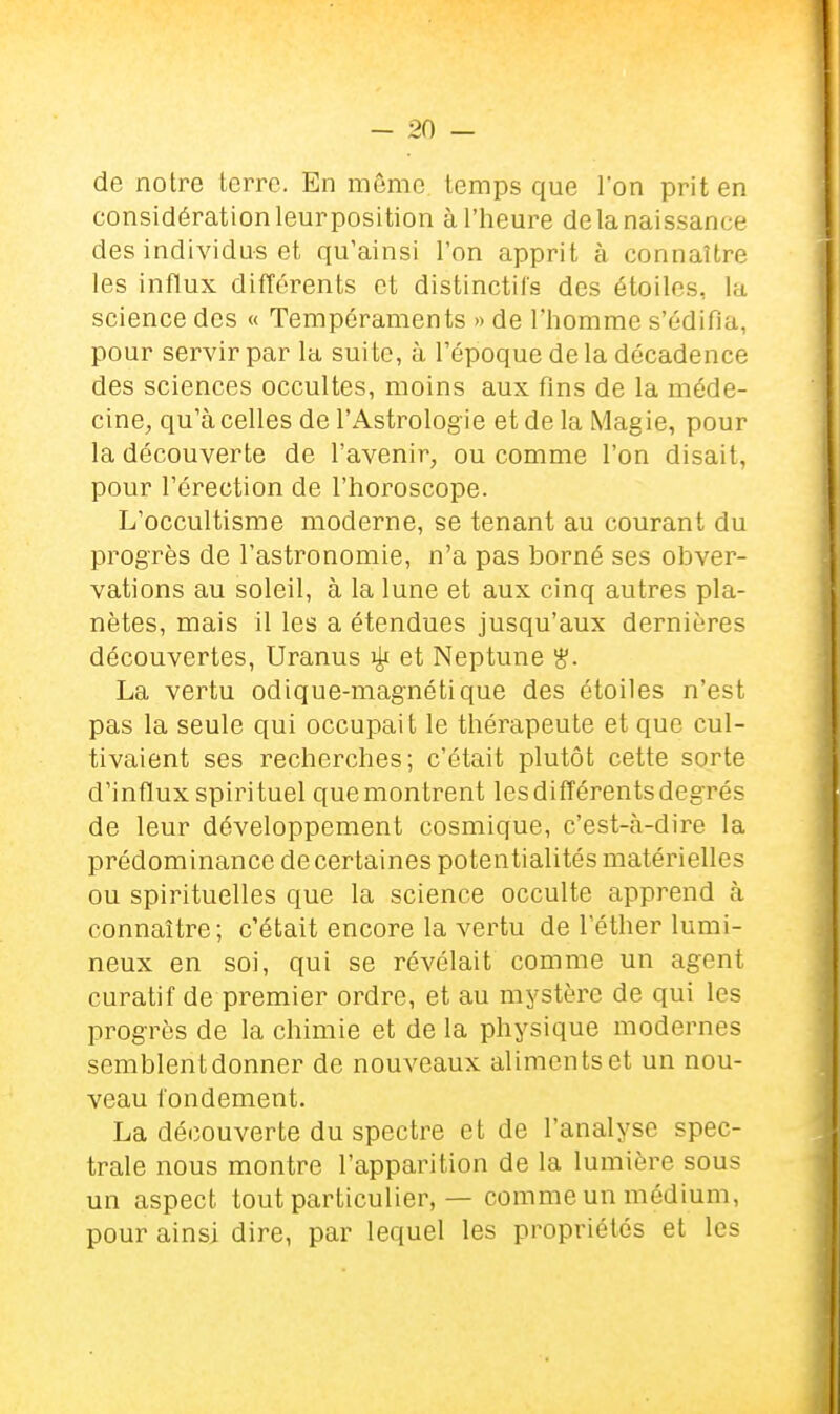 de notre Icrrc. En môme temps que l'on prit en considération leur position à l'heure de la naissance des individus et qu'ainsi l'on apprit à connaître les influx différents et distinctifs des étoiles, la science des « Tempéraments » de l'homme s'édifia, pour servir par la suite, à l'époque de la décadence des sciences occultes, moins aux fins de la méde- cine, qu'à celles de l'Astrologie et de la Magie, pour la découverte de l'avenir, ou comme l'on disait, pour l'érection de l'horoscope. L'occultisme moderne, se tenant au courant du progrès de l'astronomie, n'a pas borné ses obver- vations au soleil, à la lune et aux cinq autres pla- nètes, mais il les a étendues jusqu'aux dernières découvertes, Uranus ^ et Neptune ^. La vertu odique-magnétique des étoiles n'est pas la seule qui occupait le thérapeute et que cul- tivaient ses recherches; c'était plutôt cette sorte d'influx spirituel que montrent les différents degrés de leur développement cosmique, c'est-à-dire la prédominance de certaines potentialités matérielles ou spirituelles que la science occulte apprend à connaître; c'était encore la vertu de l'éther lumi- neux en soi, qui se révélait comme un agent curatif de premier ordre, et au mystère de qui les progrès de la chimie et de la physique modernes semblentdonner de nouveaux aliments et un nou- veau fondement. La découverte du spectre et de l'analyse spec- trale nous montre l'apparition de la lumière sous un aspect tout particulier, — comme un médium, pour ainsi dire, par lequel les propriétés et les