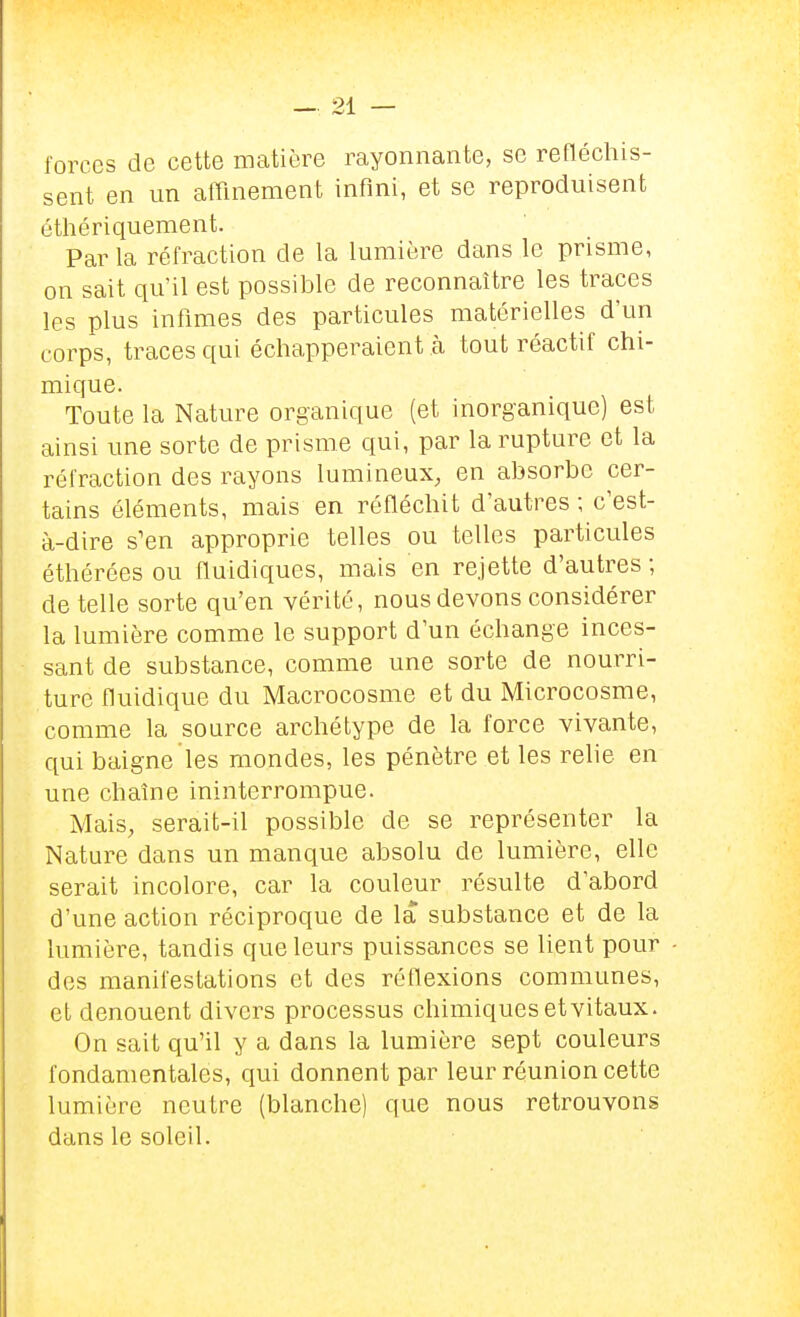 forces de cette matière rayonnante, se refléchis- sent en un afflnement infini, et se reproduisent éthériquement. Par la réfraction de la lumière dans le prisme, on sait qu'il est possible de reconnaître les traces les plus infimes des particules matérielles d'un corps, traces qui échapperaient à tout réactif chi- mique. Toute la Nature organique (et inorganique) est ainsi une sorte de prisme qui, par la rupture et la réfraction des rayons lumineux, en absorbe cer- tains éléments, mais en réfléchit d'autres ; c'est- à-dire s'en approprie telles ou telles particules éthérées ou fluidiques, mais en rejette d'autres ; dételle sorte qu'en vérité, nous devons considérer la lumière comme le support d'un échange inces- sant de substance, comme une sorte de nourri- ture fluidique du Macrocosme et du Microcosme, comme la source archétype de la force vivante, qui baigne les mondes, les pénètre et les relie en une chaîne ininterrompue. Mais, serait-il possible de se représenter la Nature dans un manque absolu de lumière, elle serait incolore, car la couleur résulte d'abord d'une action réciproque de la substance et de la lumière, tandis que leurs puissances se lient pour des manifestations et des réflexions communes, et dénouent divers processus chimiques et vitaux. On sait qu'il y a dans la lumière sept couleurs fondamentales, qui donnent par leur réunion cette lumière neutre (blanche) que nous retrouvons dans le soleil.