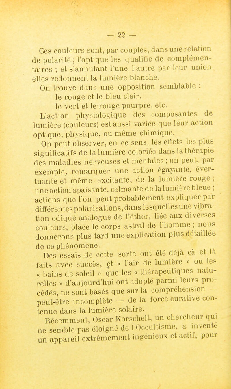 Ces couleurs sont, par couples, dans une relation de polarité; l'optique les qualifie de complémen- taires ; et s'annulant l'une l'autre par leur union elles redonnent la lumière blanche. On trouve dans une opposition semblable : le rouge et le bleu clair, le vert et le rouge pourpre, etc. L'action physiologique des composantes de lumière (couleurs) est aussi variée que leur action optique, physique, ou même chimique. On peut observer, en ce sens, les elîets les plus significatifs de la lumière coloriée dans la thérapie des maladies nerveuses et mentales ; on peut, par exemple, remarquer une action égayante, éver- tuante et même excitante, de la lumière rouge ; une action apaisante, calmante de lalumière bleue ; actions que l'on peut probablement expliquer par difïérentes polarisations, dans lesquelles une vibra- tion odique analogue de l'éther, liée aux diverses couleurs, place le corps astral de l'homme ; nous donnerons plus tard une explication plus détaillée de ce phénomène. Des essais de cette sorte ont été déjà çà et la laits avec succès, gt « l'air de lumière » ou les « bains de soleil >> que les « thérapeutiques natu- relles » d'aujourd'hui ont adopté parmi leurs pro- cédés, ne sont basés que sur la compréhension - peut-être incomplète - de la force curative con- tenue dans la lumière solaire. Récemment, Oscar Korschelt, un chercheur qui ne semble pas éloigné de l'Occultisme, a invente un appareil extrêmement ingénieux et actif, pour