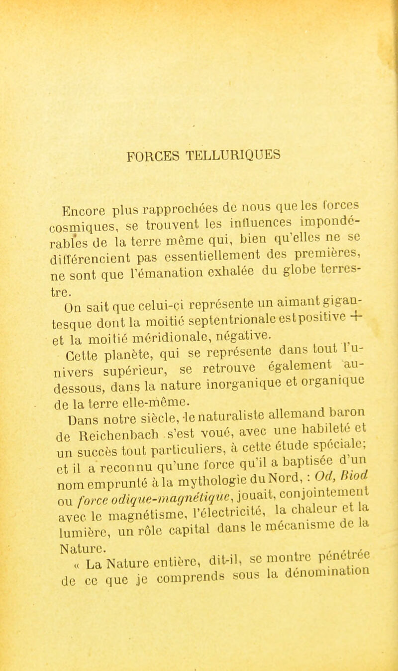 FORCES TELLURIQUES Encore plus rapprochées de nous que les Corces cosmiques, se trouvent les influences impondé- rables de la terre même qui, bien qu'elles ne se différencient pas essentiellement des premières, ne sont que Témanation exhalée du globe terres- tre. On sait que celui-ci représente un aimant gigan- tesque dont la moitié septentrionale est positive 4- et la moitié méridionale, négative. Cette planète, qui se représente dans tout 1 u- nivers supérieur, se retrouve également au- dessous, dans la nature inorganique et organique de la terre elle-même. Dans notre siècle,-le natm^aliste allemand baron de Reichenbach s'est voué, avec une habileté et un succès tout particuliers, à cette étude spéciale; et il a reconnu qu'une force qu'il a baptisée d un nom emprunté à la mythologie du Nord, : Od fhod ou force odique-magnétiquc, jouait, conjointement avec le magnétisme, l'électricité, la chaleur et a lumière, un rôle capital dans le mécanisme de la Nature. . -^At^sr. « La Nature entière, dit-il, se montre penctice de ce que je comprends sous la dcnom.nat.on