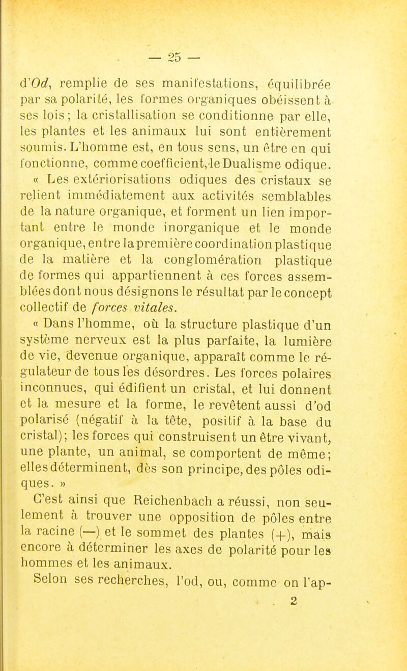 d'Od, remplie de ses manii'estations, équilibrée par sa polarité, les formes organiques obéissent à- ses lois; la cristallisation se conditionne par elle, les plantes et les animaux lui sont entièrement soumis. L'homme est, en tous sens, un être en qui fonctionne, comme coefficient,'leDualisme odique. « Les extériorisations odiques des cristaux se relient immédiatement aux activités semblables de la nature organique, et forment un lien impor- tant entre le monde inorganique et le monde organique, entre lapremière coordination plastique de la matière et la conglomération plastique de formes qui appartiennent à ces forces assem- blées dont nous désignons le résultat par le concept collectif de forces vitales. « Dans l'homme, oii la structure plastique d'un système nerveux est la plus parfaite, la lumière de vie, devenue organique, apparaît comme le ré- gulateur de tous les désordres. Les forces polaires inconnues, qui édifient un cristal, et lui donnent et la mesure et la forme, le revêtent aussi d'od polarisé (négatif à la tête, positif à la base du cristal); les forces qui construisent un être vivant, une plante, un animal, se comportent de même; elles déterminent, dès son principe, des pôles odi- ques. » C'est ainsi que Reichenbach a réussi, non seu- lement à trouver une opposition de pôles entre la racine (—) et le sommet des plantes (+), màis encore à déterminer les axes de polarité pour les hommes et les animaux. Selon ses recherches, l'od, ou, comme on lap- . 2