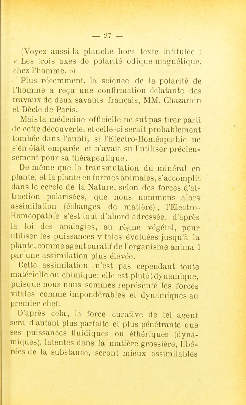 (Voyez aussi la planche hors texte intitulée : « Les trois axes de polarité odique-magnétiqu'e, chez l'homme. >>) Plus récemment, la science de la polarité de l'homme a reçu une confirmation éclatante des travaux de deux savants français, MM. Chazarain et Dècle de Paris. Mais la médecine officielle ne sut pas tirer parti de cette découverte, et celle-ci serait probablement tombée dans l'oubli, si TElectro-Homéopathie ne s'en était emparée et n'avait su l'utiliser précieu- sement pour sa thérapeutique. De même que la transmutation du minéral en plante, et la plante en formes animales, s'accomplit dans le cercle de la Nature, selon des forces d'at- traction polarisées, que nous nommons alors assimilation (échanges de matière), l'Electro- Homéopathie s'est tout d'abord adressée, d'après la loi des analogies, au règne végétal, pour utiliser les puissances vitales évoluées jusqu'à la plante, comme agent curatif de l'organisme anima 1 par une assimilation plus élevée. Cette assimilation n'est pas cependant toute matérielle ou chimique; elle est plutôt dynamique, puisque nous nous sommes représenté les forces vitales comme impondérables et dynamiques au premier chef. D'après cela, la force curative de tel agent sera d'autant plus parfaite et plus pénétrante que ses puissances fluidiques ou éthériques (dyna- miques), latentes dans la matière grossière, libé- rées do la substance, seront mieux assimilables