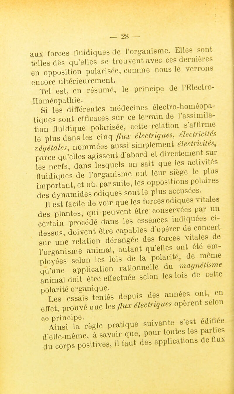 aux forces fluidiques de l'organisme. Elles sont telles dès qu'elles se trouvent avec ces dernières en opposition polarisée, comme nous le verrons encore ultérieurement. Tel est, en résumé, le principe de l'Electro- Homéopathie. Si les différentes médecines électro-homeopa- tiques sont efficaces sur ce terrain de l'assimila- tion fluidique polarisée, cette relation s'affirme le plus dans les cinq flux électriques, électricités végétales, nommées aussi simplement électricités, parce qu'elles agissent d'abord et directement sur les nerfs, dans lesquels on sait que les acuvites fluidiques de l'organisme ont leur siège le plus important, et où, par suite, les oppositions polaires des dynamides odiques sont le plus accusées. Il est facile de voir que les forces odiques vitales des plantes, qui peuvent être conservées par un certain procédé dans les essences indiquées ci- dessus, doivent être capables d'opérer de concert sur une relation dérangée des forces vitales de l'organisme animal, autant qu'elles ont été ém- isées selon les lois de la polarité, de même qu'une application rationnelle maynetisme animal doit être efîectuée selon les lois de cetie polarité organique. Les essais tentés depuis des effet, prouvé que les flux électnque. opèrent selon TÛsT'la'rfe-le pratique suivante s'est édinée d-el ê-m me fsavoir que, pour toutes les parUes du corps positives, il fftut des applicaUous de Hu^
