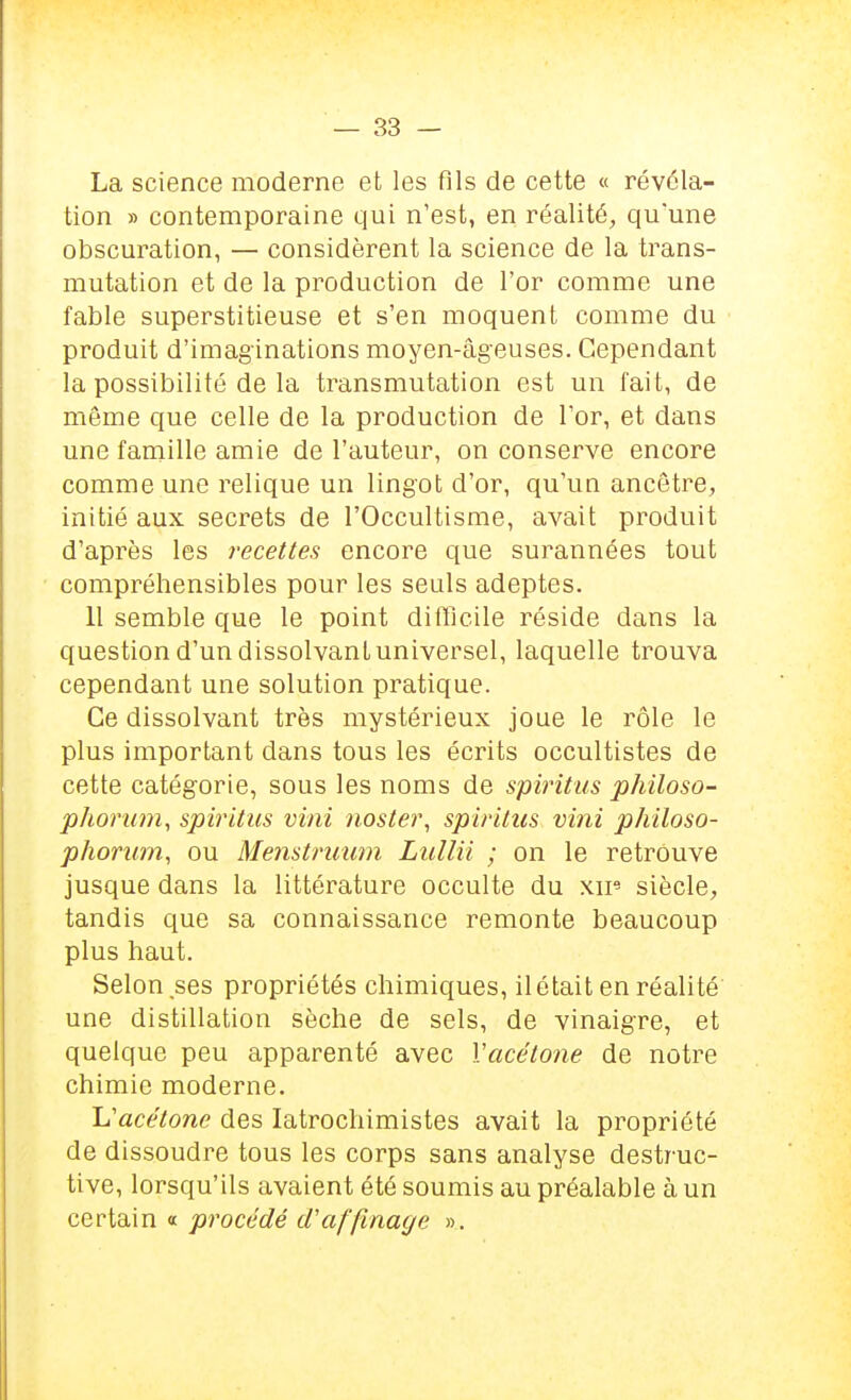 La science moderne et les fils de cette « révéla- tion » contemporaine qui n'est, en réalité, qu'une obscuration, — considèrent la science de la trans- mutation et de la production de l'or comme une fable superstitieuse et s'en moquent comme du produit d'imaginations moyen-âgeuses. Cependant la possibilité de la transmutation est un fait, de même que celle de la production de l'or, et dans une famille amie de l'auteur, on conserve encore comme une relique un lingot d'or, qu'un ancêtre, initié aux secrets de l'Occultisme, avait produit d'après les recettes encore que surannées tout compréhensibles pour les seuls adeptes. 11 semble que le point difficile réside dans la question d'un dissolvant universel, laquelle trouva cependant une solution pratique. Ce dissolvant très mystérieux joue le rôle le plus important dans tous les écrits occultistes de cette catégorie, sous les noms de spiritus philoso- phorum, spiritus vini noster, spiritus vint philoso- phorum, ou Menstruum Lullii ; on le retrouve jusque dans la littérature occulte du xip siècle, tandis que sa connaissance remonte beaucoup plus haut. Selon ses propriétés chimiques, il était en réalité une distillation sèche de sels, de vinaigre, et quelque peu apparenté avec Vacétone de notre chimie moderne. 'L'acétone des latrochimistes avait la propriété de dissoudre tous les corps sans analyse destruc- tive, lorsqu'ils avaient été soumis au préalable à un certain « procédé d'affinage ».