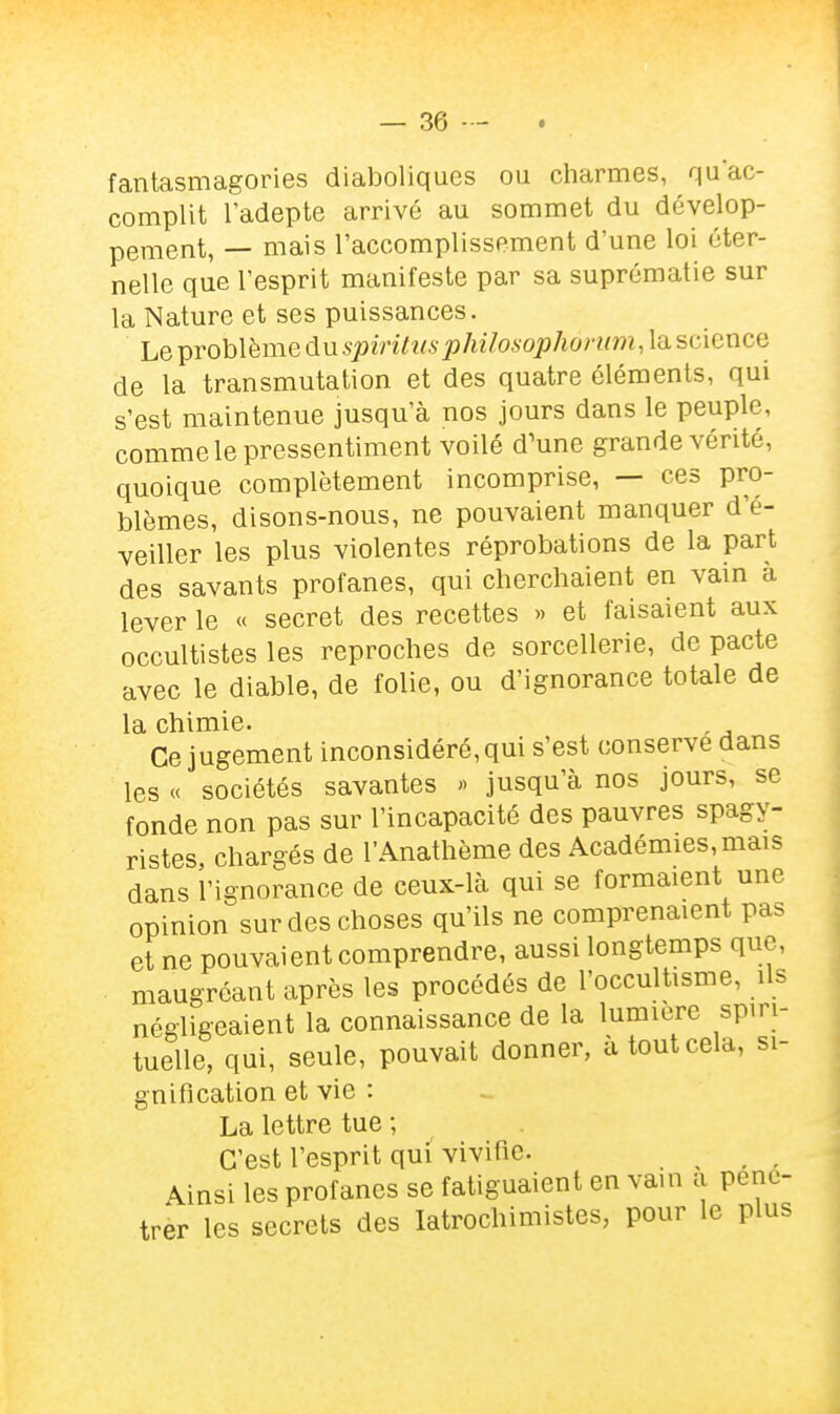 fantasmagories diaboliques ou charmes, quac- complit l'adepte arrivé au sommet du dévelop- pement, — mais l'accomplissement d'une loi éter- nelle que l'esprit manifeste par sa suprématie sur la Nature et ses puissances. Le problème du spiritiis philosopha non M science de la transmutation et des quatre éléments, qui s'est maintenue jusqu'à nos jours dans le peuple, comme le pressentiment voilé d^ne grande vérité, quoique complètement incomprise, — ces pro- blèmes, disons-nous, ne pouvaient manquer d'é- veiller les plus violentes réprobations de la part des savants profanes, qui cherchaient en vain à lever le « secret des recettes » et faisaient aux occultistes les reproches de sorcellerie, de pacte avec le diable, de folie, ou d'ignorance totale de la chimie. , Ce jugement inconsidéré, qui s'est conserve dans les « sociétés savantes « jusqu'à nos jours, se fonde non pas sur l'incapacité des pauvres spagy- ristes, chargés de l'Anathème des Académies, mais dans l'ignorance de ceux-là qui se formaient une opinion sur des choses qu'ils ne comprenaient pas et ne pouvaient comprendre, aussi longtemps que, maugréant après les procédés de l'occultisme, ils négligeaient la connaissance de la lumière spiri- tuelle, qui, seule, pouvait donner, à tout cela, si- gnification et vie : La lettre tue ; C'est l'esprit qui vivifie. ^ ^ Ainsi les profanes se fatiguaient en vain a péné- trer les secrets des latrochimistes, pour le plus