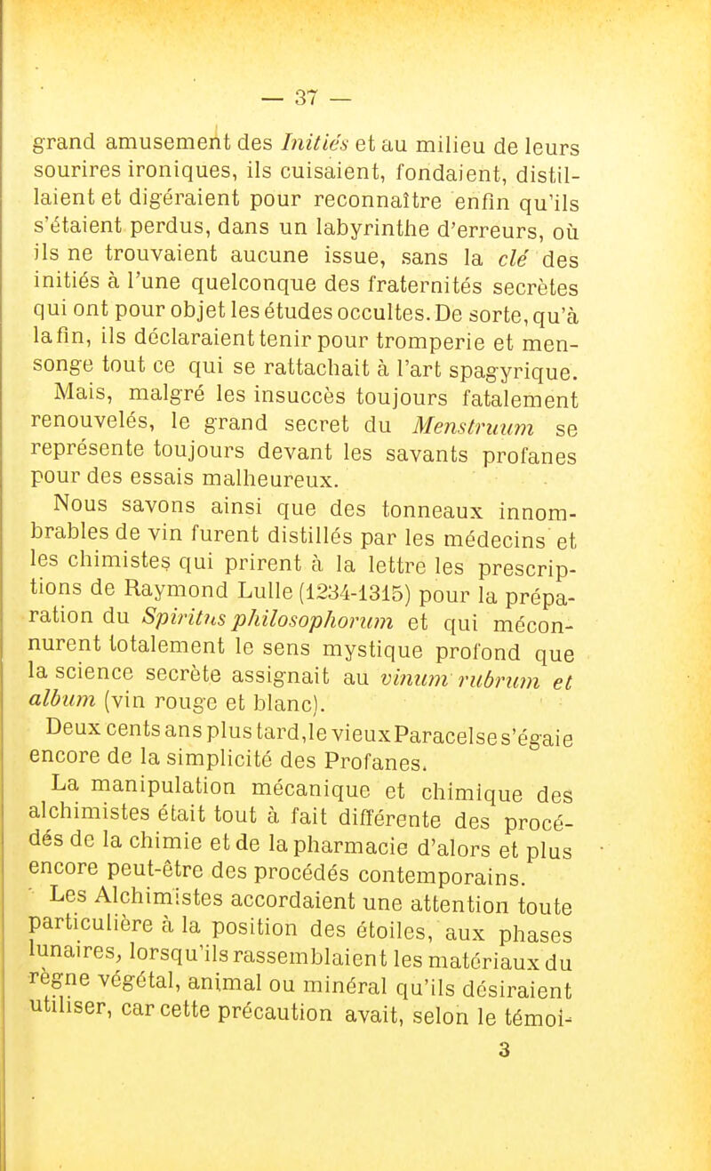 grand amusement des Initiés et au milieu de leurs sourires ironiques, ils cuisaient, fondaient, distil- laient et digéraient pour reconnaître enfin qu'ils s'étaient perdus, dans un labyrinthe d'erreurs, où ils ne trouvaient aucune issue, sans la clé des initiés à l'une quelconque des fraternités secrètes qui ont pour objet les études occultes. De sorte, qu'à lafin, ils déclaraient tenir pour tromperie et men- songe tout ce qui se rattachait à l'art spagyrique. Mais, malgré les insuccès toujours fatalement renouvelés, le grand secret du Menstruum se représente toujours devant les savants profanes pour des essais malheureux. Nous savons ainsi que des tonneaux innom- brables de vin furent distillés par les médecins et les chimistes qui prirent à la lettre les prescrip- tions de Raymond Lulle (1234-1315) pour la prépa- ration du SpiritHs philosophorwn et qui mécon- nurent totalement le sens mystique profond que la science secrète assignait au vinum ruônwi et album (vin rouge et blanc). Deux cents ans plus tard,le vieuxParacelse s'égaie encore de la simplicité des Profanes. La manipulation mécanique et chimique des alchimistes était tout à fait différente des procé- dés de la chimie et de la pharmacie d'alors et plus encore peut-être des procédés contemporains. ■ Les Alchimistes accordaient une attention toute particulière à la position des étoiles, aux phases lunaires, lorsqu'ils rassemblaient les matériaux du •règne végétal, animal ou minéral qu'ils désiraient utiliser, car cette précaution avait, selon le témoin 3