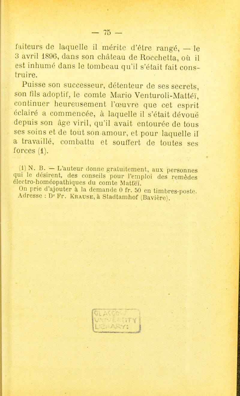 faileurs de laquelle il mérite d'être rangé, — le 3 avril 1896, dans son château de Rocchelta, où il est inhumé dans le tombeau qu'il s'était fait cons- truire. Puisse son successeur, détenteur de ses secrets, son fils adoptit, le comte Mario Venturoli-Mattéï, continuer heureusement l'œuvre que cet esprit éclairé a commencée, à laquelle il s'était dévoué depuis son âge viril, qu'il avait entourée de tous ses soins et de tout son.amour, et pour laquelle il a travaillé, combattu et souffert de toutes ses forces (1). (1) N.B. — L'auteur donne gratuitement, aux personnes qui le désirent, des conseils pour l'emploi des remèdes électro-homéopathiques du comte Matféï. On prie d'ajouter à la demande 0 fr. 50 en timlDres-poste. Adresse : Fr. Krause, à Stadtamhof (Bavière)