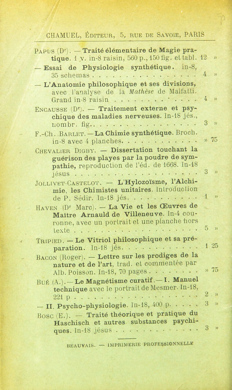 GHAMUEL, ÉDITEUR, 5, rue de Savoie, PARIS Papos (D''). — Traité élémentaire de Magie pra- tique. 1 .V. in-8 raisin, 560 p., 150 fig. eUabl. 12 » — Essai de Physiologie synthétique. in-8, 35 schémas ^ >' — L'Anatomie philosophique et ses divisions, avec l'analyse de la Mathèse de Mall'aLLi. Grand in-8 raisin • . . . . 4 » Encausse (D'). — Traitement externe et psy- chique des maladies nerveuses. In-18 jés., nombr. fig 3 » F.-Ch. Barlkt. — La Chimie synthétique. Broch. in-8 avec 4 planches » Chevalier Digby. — Dissertation touchant la guérison des playes par la poudre de sym- pathie, reproduclion de l'éd. de 1668. In-i8 jésus 3 » Jollivet-Castelot. — L'Hylozoïsme, l'Alchi- mie, les Chimistes unitaires. Introduction cle P. Sédir. In-18 jés 1 » Haven (D' Marc). — La Vie et les Œuvres de Maître Arnauld de Villeneuve. In-4 cou- ronne, avec un portrait et une planche hors texte 5  Tripied. — Le Vitriol philosophique et sa pré- paration. In-18 jés 1 25 Bacon (Roger). — Lettre sur les prodiges de la nature et de l'art, trad. et commentée par Alb. Poisson. In-18, 70 pages » '5 BuÉ (A.).—Le Magnétisme curatif. —I. Manuel technique avec le portrait de Mesmer. In-18, 221 p 2 » — II. Psycho-physiologie. In-18, 400 p 3 » Bosc (E.). — Traité théorique et pratique du Haschisch et autres substances psychi- ques. ln-18 jésus 3 » BEAUVAIS. — IMPRIMERIE PROFESSIONNKLLK ■t