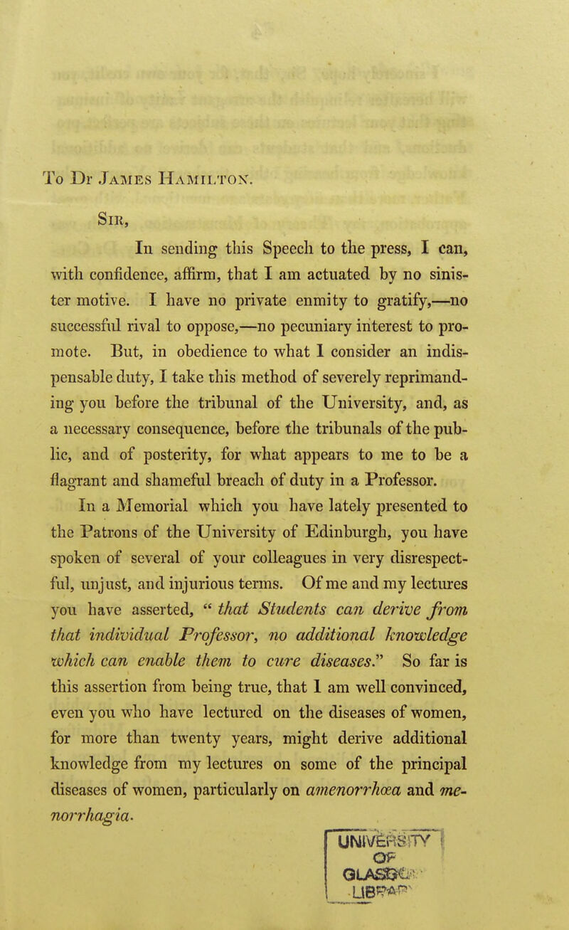 To Dr James Hamilton. Sir, In sending this Speech to the press, I can, with confidence, affirm, that I am actuated by no sinis- ter motive. I have no private enmity to gratify,—no successful rival to oppose,—no pecuniary interest to pro- mote. But, in obedience to what 1 consider an indis- pensable duty, I take this method of severely reprimand- ing you before the tribunal of the University, and, as a necessary consequence, before the tribunals of the pub- lic, and of posterity, for what appears to me to be a flagrant and shameful breach of duty in a Professor. In a Memorial which you have lately presented to the Patrons of the University of Edinburgh, you have spoken of several of your colleagues in very disrespect- ful, unjust, and injurious terms. Of me and my lectures you have asserted,  that Students can derive from that individual Professor^ no additional knowledge which can enable them to cure diseases.^'' So far is this assertion from being true, that I am well convinced, even you who have lectured on the diseases of women, for more than twenty years, might derive additional knowledge from my lectures on some of the principal diseases of women, particularly on amenorrhoea and me- nm'rhagia- OP