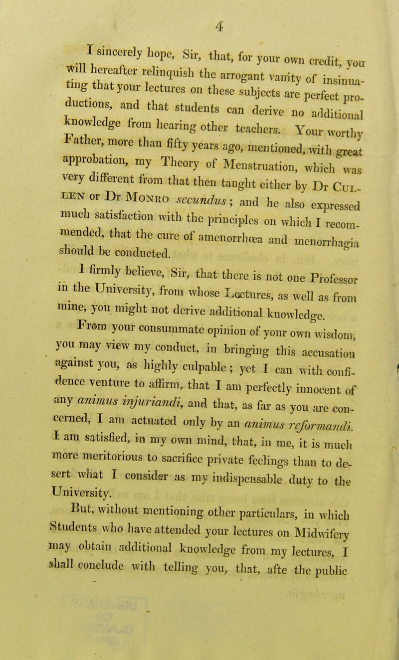 I .„ccveIyl,opc. Sir, that, for your own credit, vou hereafter relinquish the arrogant vanity of in,i„ua tn.g that your lectures on these subjects Jo j^ZZ- aucfons, and that students can derive no additional knowledge from hearing other teachers. Your worthy Father, more than fifty years ago, mentioned, with great approbation, my Theory of Menstruation, which was very different from that then taught either by Dr Cul EEN or Dr MoNito secundus; and he also expressed much satisfaction with the principles on which I recom mended, that the cure of amenorrhea and me„onl,a<na shonlcl be conducted. ^ I firmly believe, Sir, that there is not one Professor m the University, from whose Lectures, as well as from mme, you might not derive additional knowledge. From your consummate opinion of your own wisdom you may view my conduct, in bringing this accusation agamst you, as highly culpable ; yet I can with confi- dence venture to affirm, that I am perfectly innocent of any ammus injuriandi, and that, as far as you are con- cerned, I am actuated anly by an animus reformandi I am satisfied, in my own mind, that, in me, it is much more meritorious to sacrifice private feelings than to de- sert what I consider as my indispensable duty to the University. But, without mentioning other particulars, in which Students who liave attended yom- lectures on Midwifery may obtain additional knowledge from my lectures, I shall conclude with telling you, that, afte tlie public 1