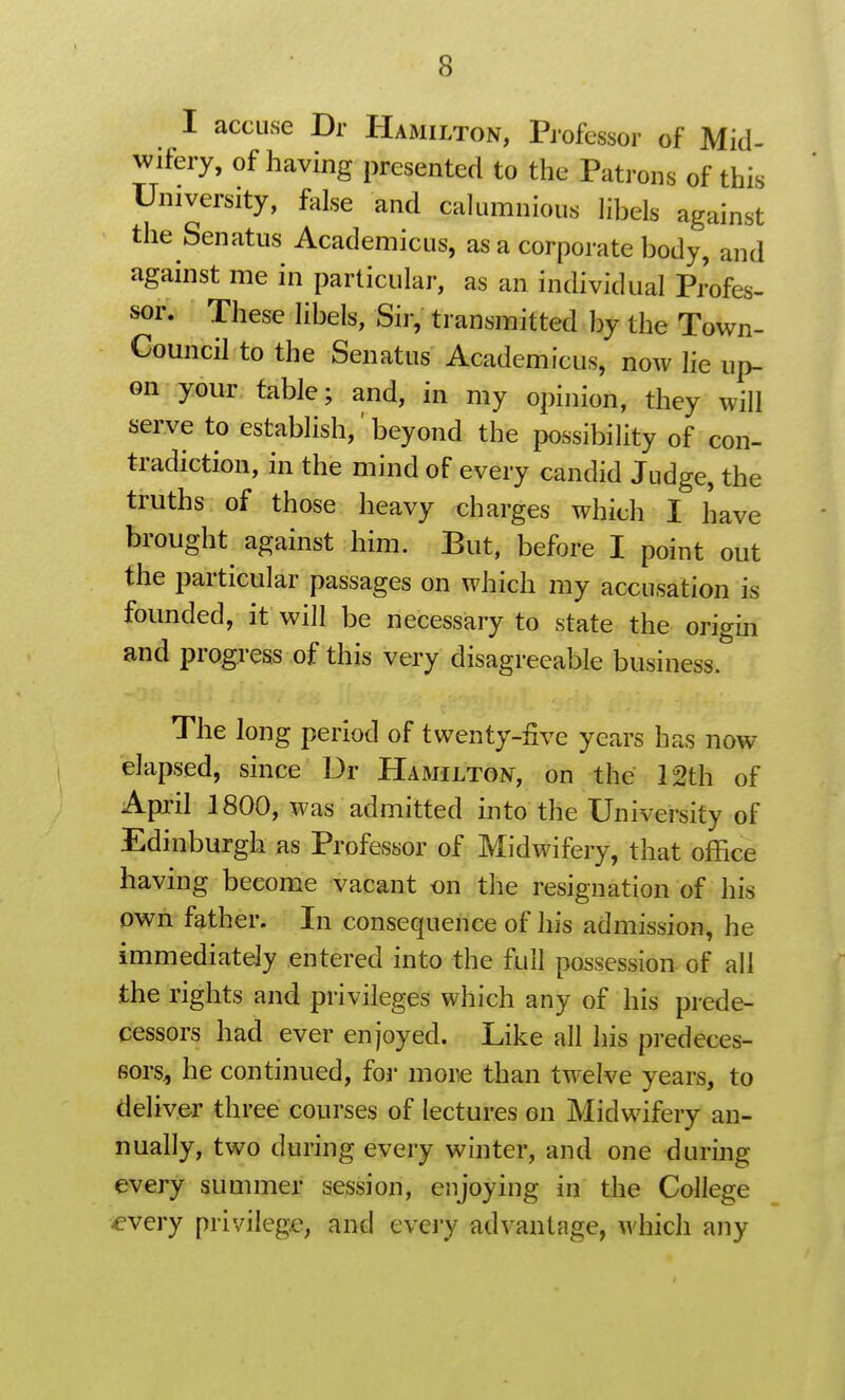 I accuse Dr Hamilton, Professoi- of Mid- wifery, of having presented to the Patrons of this University, false and calumnious libels against the Senatus Academicus, as a corporate body, and against me in particular, as an individual Profes- sor; These libels, Sir, transmitted by the Town- Council to the Senatus Academicus, now lie up- on your table; and, in my opinion, they will serve to establish,' beyond the possibility of con- tradiction, in the mind of every candid Judge, the truths of those heavy charges which I have brought against him. But, before I point out the particular passages on which my accusation is founded, it will be necessary to state the origin and progress of this very disagreeable business. The long period of twenty-five years has now elapsed, since Dr Hamilton, on the 12th of April 1800, was admitted into the University of Edinburgh as Professor of Midwifery, that office having become vacant on the resignation of his own father. In consequence of his admission, he immediately entered into the full possession of all the rights and privileges which any of his prede- cessors had ever enjoyed. Like all his predeces- sors, he continued, for mom than twelve years, to deliver three courses of lectures on Midwifery an- nually, two during every winter, and one during every summer session, enjoying in the College ^very privilege, and eveiy advantage, which any