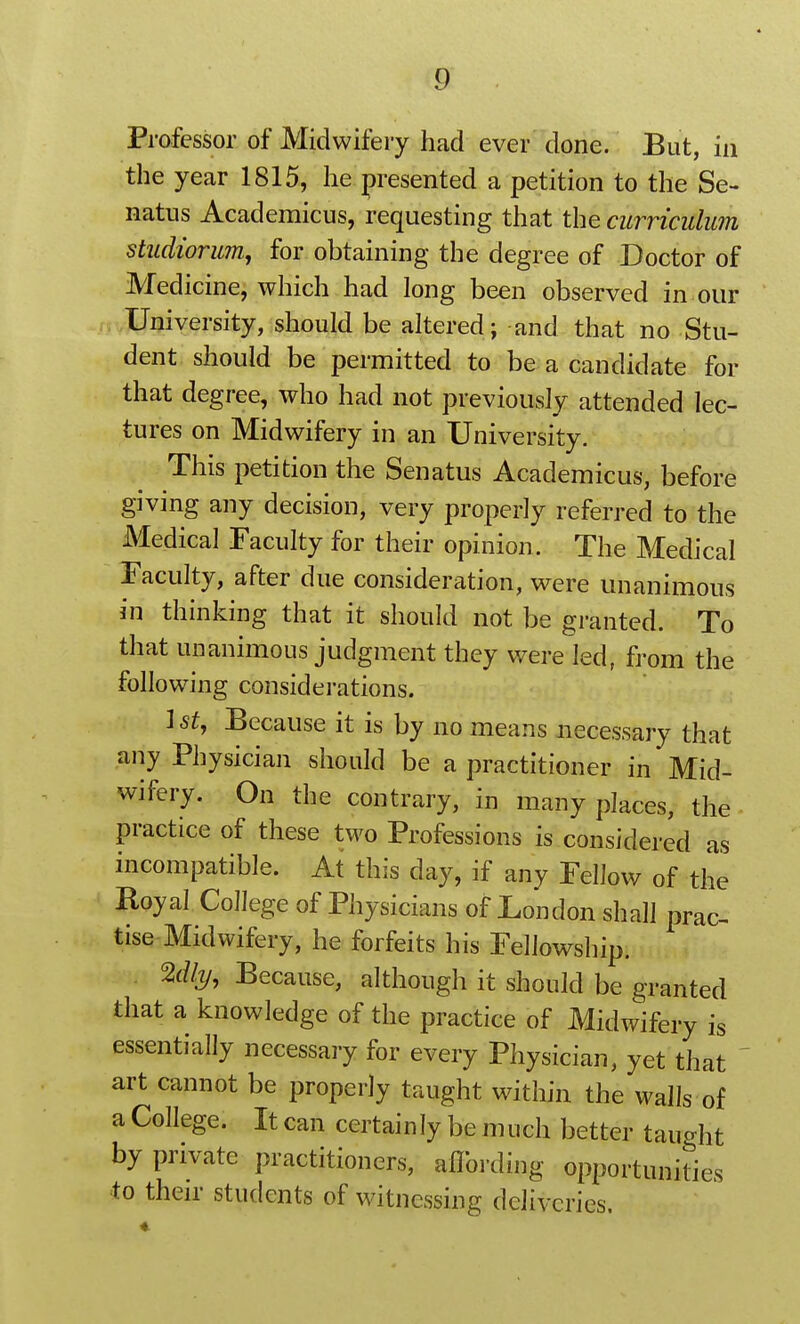 Professor of Midwifery had ever done. But, in the year 1815, he presented a petition to the Se- natus Academicus, requesting that the curriculum studiorum^ for obtaining the degree of Doctor of Medicine, which had long been observed in our University, should be altered; and that no Stu- dent should be permitted to be a candidate for that degree, who had not previously attended lec- tures on Midwifery in an University. This petition the Senatus Academicus, before giving any decision, very properly referred to the Medical Faculty for their opinion. The Medical Faculty, after due consideration, were unanimous in thinking that it should not be granted. To that unanimous judgment they were led, from the following considerations. 1 St, Because it is by no means necessary that any Physician should be a practitioner in Mid- wifery. On the contrary, in many places, the practice of these two Professions is considered as incompatible. At this day, if any Fellow of the Royal College of Physicians of London shall prac- tise Midwifery, he forfeits his Fellowship. %lly, Because, although it should be granted that a knowledge of the practice of Midwifery is essentially necessary for every Physician, yet that art cannot be properly taught wdthin the walls of a College. It can certainly be much better taught by private practitioners, aflbrding opportunities to then* students of witnessing deliveries.