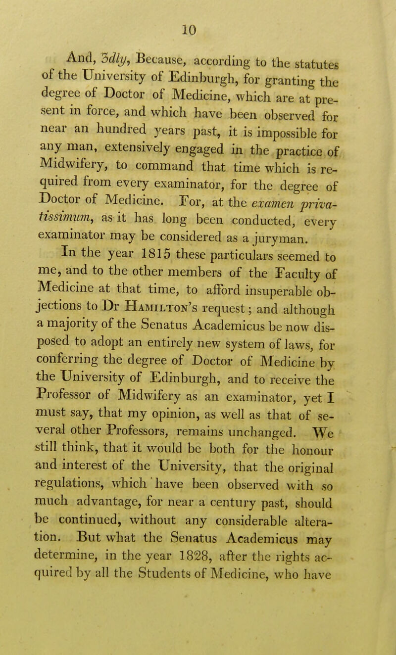 And, 3%, Because, according to the statutes of the University of Edinburgh, for granting the degree of Doctor of Medicine, which are at pre- sent in force, and which have been observed for near an hundred years past, it is impossible for any man, extensively engaged in the practice of Midwifery, to command that time which is re- quired from every examinator, for the degree of Doctor of Medicine. For, at the examen priva- tissimum, as it has long been conducted, every examinator may be considered as a juryman. In the year 1815 these particulars seemed to me, and to the other members of the Faculty of Medicine at that time, to ajTord insuperable ob- jections to Dr Hamilton's request; and although a majority of the Senatus Academicus be now dis- posed to adopt an entirely new system of laws, for conferring the degree of Doctor of Medicine by the University of Edinburgh, and to receive the Professor of Midwifery as an examinator, yet I must say, that my opinion, as well as that of se- veral other Professors, remains unchanged. We still think, that it would be both for the honour and interest of the University, that the original regulations, which have been observed with so much advantage, for near a century past, should be continued, without any considerable altera- tion. But what the Senatus Academicus may determine, in the year 1828, after the rights ac- quired by all the Students of Medicine, who have