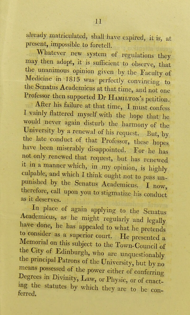 already matriculated, shall have expired, it is, at present, impossible to foretell. Whatever new system of regulations they may then adopt, it is sufficient to observe, that the unanimous opinion given by the Faculty of Medicine in 1815 was perfectly convincing to the Senatus Academicus at that time, and not one Professor then supported Dr Hamilton's petition. After his failure at that time, I must confess I vanily flattered myself with the hope that he would never again disturb the harmony of the University by a renewal of his request. But, by the late conduct of that Professor, these hopes have been miserably disappointed. For he has not only renewed that request, but has renewed It m a manner which, in my opinion, is hio-hly culpable, and which I think ought not to pass\n- punished by the Senatus Academicus. I now therefore, call upon you to stigmatize his conduct as it deserves. In place of again applying to the Seuatus Academicus, as he might regularly and legally have done, he has appealed to what he pretends to consider as a superior court. He presented a Memorial on this subject to the Town-Council of the City of Edinburgh, who are unquestionably the principal Patrons of the University, but by no means possessed of the power either of conferrins Degrees in Divinity, Law, or Physic, or of enact- ing the statutes by which they are to be con- ferred.
