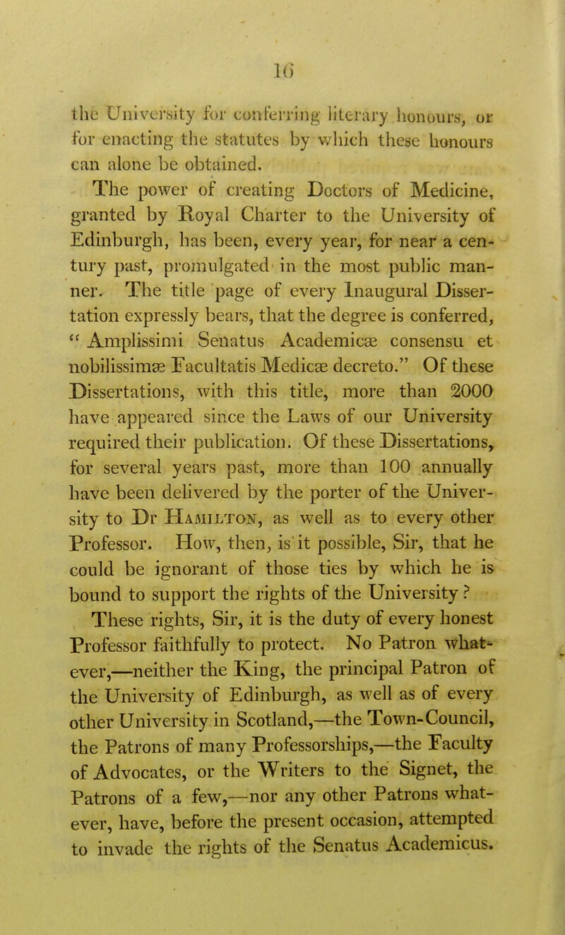 1() the University for conferring literary honours, or for enacting the statutes by which these honours can alone be obtained. The power of creating Doctors of Medicine, granted by Royal Charter to the University of Edinburgh, has been, every year, for near a cen- tury past, promulgated in the most public man- ner. The title page of every Inaugural Disser- tation expressly bears, that the degree is conferred,  Amplissimi Senatus Academicae consensu et nobilissimae Facultatis Medicae decreto. Of these Dissertations, with this title, more than 2000 have appeared since the Laws of our University required their publication. Of these Dissertations, for several years past, more than 100 annually have been delivered by the porter of the Univer- sity to Dr Hamilton, as well as to every other Professor. How, then, is'it possible, Sir, that he could be ignorant of those ties by which he is bound to support the rights of the University ? These rights. Sir, it is the duty of every honest Professor faithfully to protect. No Patron what^ ever,—neither the King, the principal Patron of the University of Edinburgh, as well as of every other University in Scotland,—the Town-Council, the Patrons of many Professorships,—the Faculty of Advocates, or the Writers to the Signet, the Patrons of a few,—nor any other Patrons what- ever, have, before the present occasion, attempted to invade the rights of the Senatus Academicus.