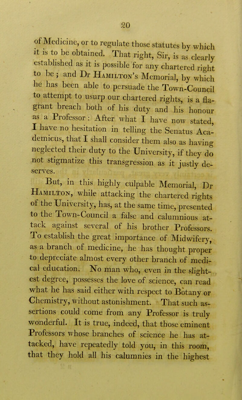 of Medicine, or to regulate those statutes by which It IS to be obtained. That right, Sir, is as clearly established as it is possible for any chartered right to be; and Dr Hamilton's Memorial, by which he has been able to persuade the Town-Council to attempt to usurp our chartered rights, is a fla- grant breach both of his duty and his honour as a Professor : After what I have now stated, I have no hesitation in telling the Senatus Aca- demicus, that I shall consider them also as having neglected their duty to the University, if they do not stigmatize this transgression as it justly de- serves. But, in this highly culpable Memorial, Dr Hamilton, while attacking the chartered rights of the University, has, at the same time, presented to the Town-Council a false and calumnious at- tack against several of his brother Professors. To establish the great importance of Midwifery, as a branch of medicine, he has thought proper to depreciate almost every other branch of medi- cal education. No man who, even in the slight- est degree, possesses the love of science, can read what he has said either with respect to Botany or Chemistry, without astonishment. That such as- sertions could come from any Professor is truly wonderful. It is true, indeed, that those eminent Professors whose branches of science he has at- tacked, have repeatedly told you, in this room, that they hold all his calumnies in the highest