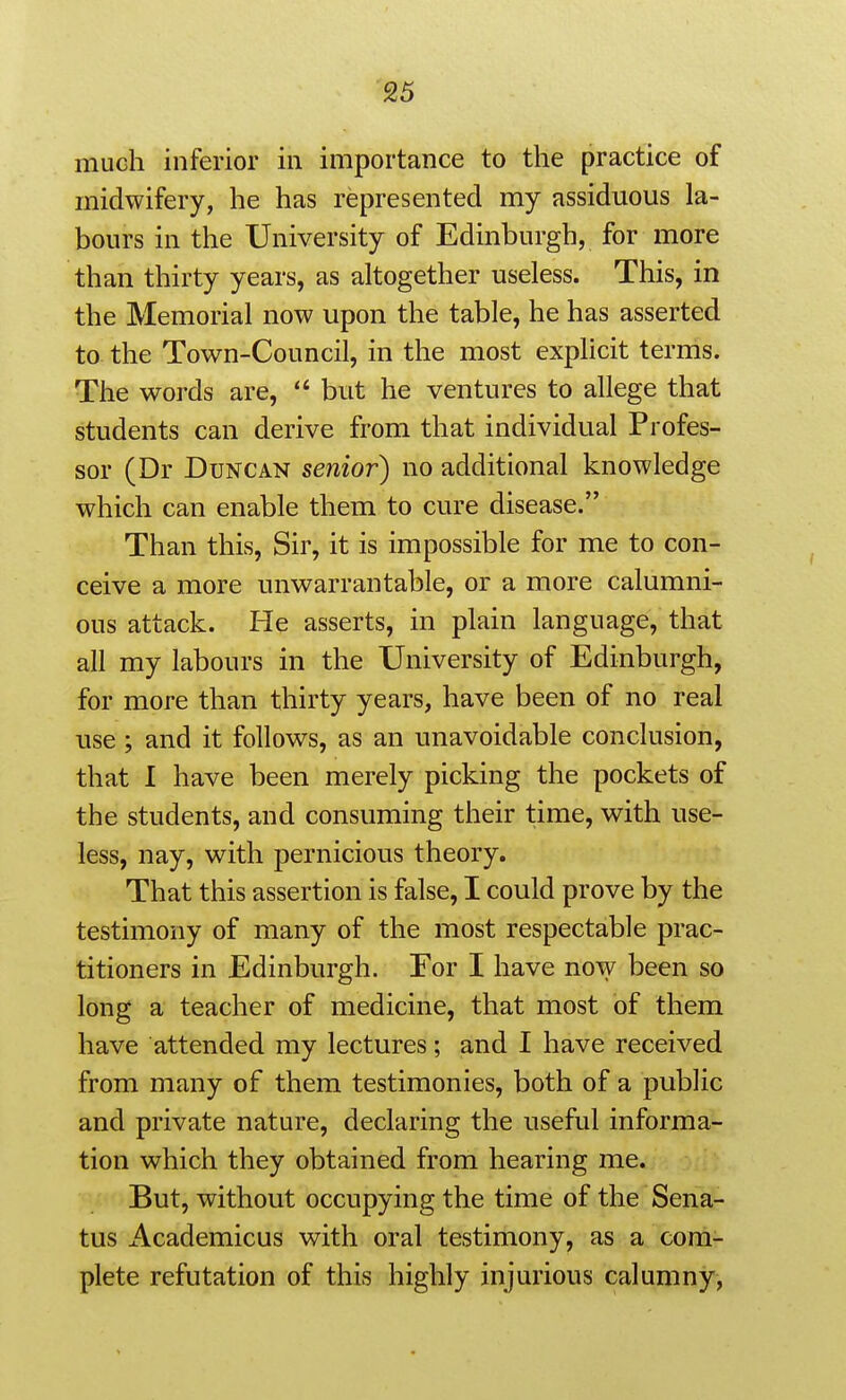 much inferior in importance to the practice of midwifery, he has represented my assiduous la- bours in the University of Edinburgh, for more than thirty years, as altogether useless. This, in the Memorial now upon the table, he has asserted to the Town-Council, in the most explicit terms. The words are,  but he ventures to allege that students can derive from that individual Profes- sor (Dr Duncan senior) no additional knowledge which can enable them to cure disease. Than this, Sir, it is impossible for me to con- ceive a more unwarrantable, or a more calumni- ous attack. He asserts, in plain language, that all my labours in the University of Edinburgh, for more than thirty years, have been of no real use ; and it follows, as an unavoidable conclusion, that I have been merely picking the pockets of the students, and consuming their time, with use- less, nay, with pernicious theory. That this assertion is false, I could prove by the testimony of many of the most respectable prac- titioners in Edinburgh. For I have now been so long a teacher of medicine, that most of them have attended my lectures; and I have received from many of them testimonies, both of a public and private nature, declaring the useful informa- tion which they obtained from hearing me. But, without occupying the time of the Sena- tus iVcademicus with oral testimony, as a com- plete refutation of this highly injurious calumny,