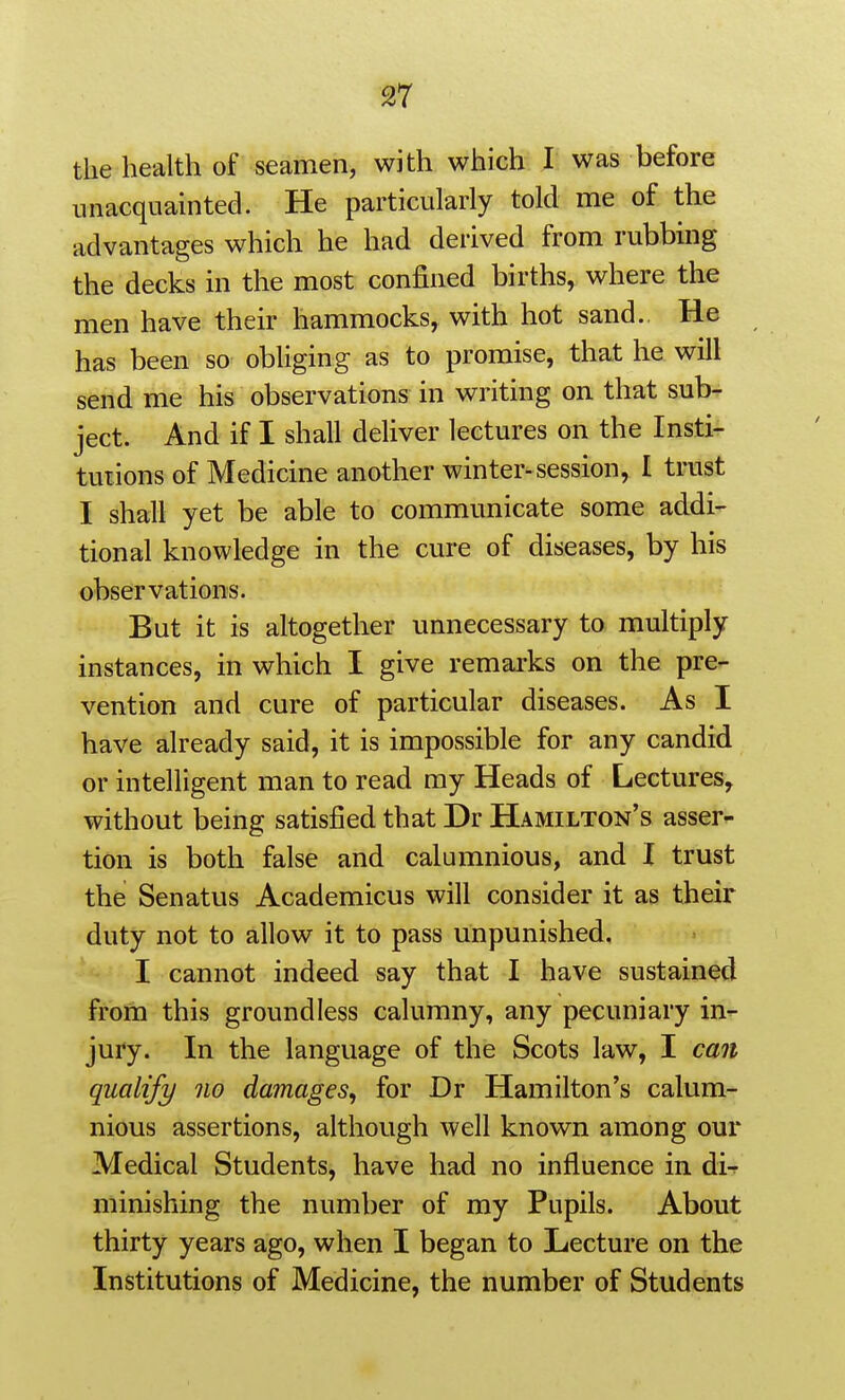 the health of seamen, with which I was before unacquainted. He particularly told me of the advantages which he had derived from rubbing the decks in the most confined births, where the men have their hammocks, with hot sand. He has been so obliging as to promise, that he will send me his observations in writing on that sub- ject. And if I shall deliver lectures on the Insti- tutions of Medicine another winter-session, I trust I shall yet be able to communicate some addi- tional knowledge in the cure of diseases, by his observations. But it is altogether unnecessary to multiply instances, in which I give remarks on the pre- vention and cure of particular diseases. As I have already said, it is impossible for any candid or intelligent man to read my Heads of Lectures, without being satisfied that Dr Hamilton's asser- tion is both false and calumnious, and I trust the Senatus Academicus will consider it as their duty not to allow it to pass unpunished. I cannot indeed say that I have sustained from this groundless calumny, any pecuniary in- jury. In the language of the Scots law, I can qualify no damages, for Dr Hamilton's calum- nious assertions, although well known among our Medical Students, have had no influence in di-r minishing the number of my Pupils. About thirty years ago, when I began to Lecture on the Institutions of Medicine, the number of Students