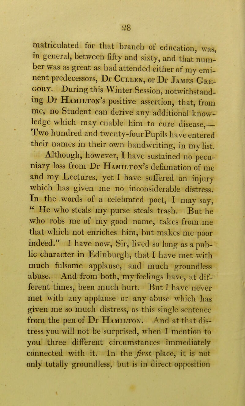 matriculated for that branch of education, was, in general, between fifty and sixty, and that num- ber was as great as had attended either of my emi- nent predecessors, Dr Cullen, or Dr James Gre- gory. During this Winter Session, notwithstand- ing Dr Hamilton's positive assertion, that, from me, no Student can derive any additional know- ledge which may enable him to cure disease,— Two hundred and twenty-four Pupils have entered their names in their own handwriting, in my list. Although, however, I have sustained no pecu- niary loss from Dr Hamilton's de&mation of me and my Lectures, yet I have suffered an injury which has given me no inconsiderable distress. In the words of a celebrated poet, I may say,  He who steals my purse steals trash. But he who robs me of my good name, takes from me that which not enriches him, but makes me poor indeed. I have now, Sir, lived so long as a pub- lic character in Edinburgh, that I have met with much fulsome applause, and much groundless abuse. And from both, my feelings have, at dif- ferent times, been much hurt. But 1 have never met with any applause or any abuse which has given me so much distress, as this single sentence from the pen of Dr Hamilton. And at that dis- tress you will not be surprised, when I mention to you three different circumstances immediately connected with it. In the first place, it is not only totally groundless, but is in direct opposition