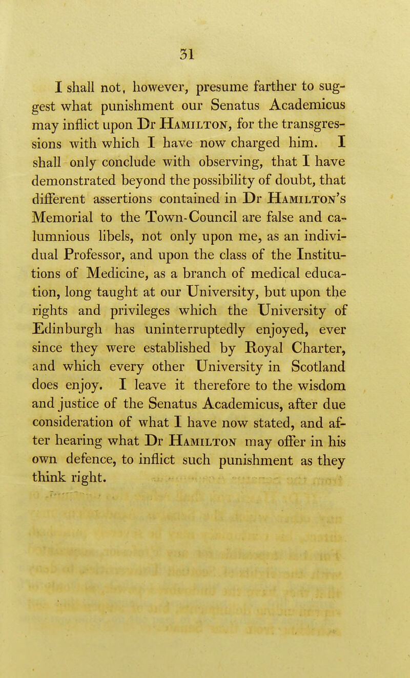 I shall not, however, presume farther to sug- gest what punishment our Senatus Academicus may inflict upon Dr Hamilton, for the transgres- sions with which I have now charged him. I shall only conclude with observing, that I have demonstrated beyond the possibility of doubt, that different assertions contained in Dr Hamilton's Memorial to the Town-Council are false and ca- lumnious libels, not only upon me, as an indivi- dual Professor, and upon the class of the Institu- tions of Medicine, as a branch of medical educa- tion, long taught at our University, but upon the rights and privileges which the University of Edinburgh has uninterruptedly enjoyed, ever since they were established by Royal Charter, and which every other University in Scotland does enjoy. I leave it therefore to the wisdom and justice of the Senatus Academicus, after due consideration of what I have now stated, and af- ter hearing what Dr Hamilton may offer in his own defence, to inflict such punishment as they think right.