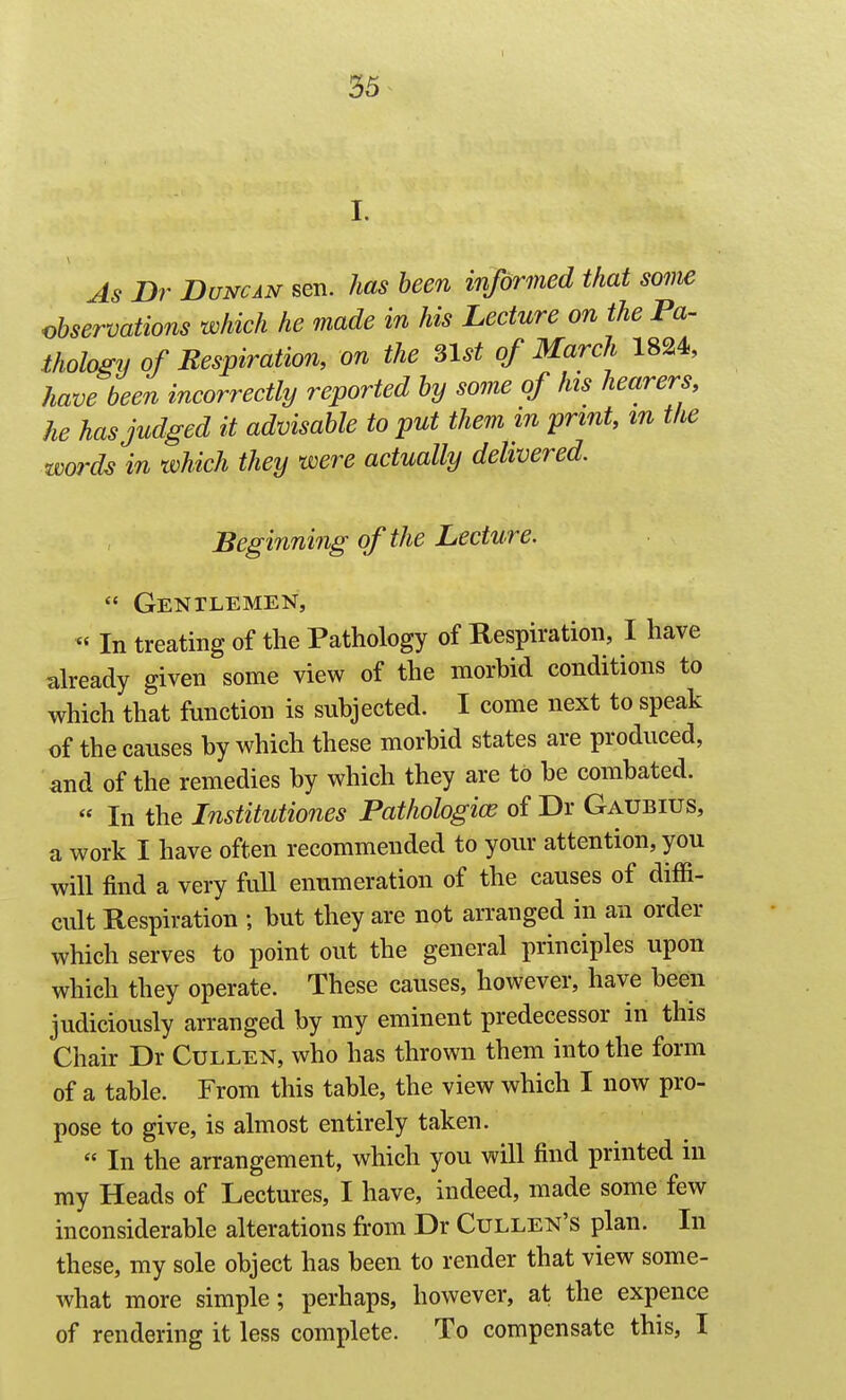 I. As Dr Duncan sen. has been informed that soiiw observations which he made in his Lecture on the Pa- thology of Respiration, on the ^Ist of March 1824, have been incorrectly reported by some of his hearers, he has judged it advisable to put them in print, m the words in which they were actually delivered. Beginning of the Lecture.  Gentlemen, « In treating of the Pathology of Respiration, I have already given some view of the morbid conditions to which that function is subjected. I come next to speak of the causes by which these morbid states are produced, and of the remedies by which they are to be combated.  In the Institutiones Pathologice of Dr Gaubius, a work I have often recommended to your attention, you will find a very full enumeration of the causes of diffi- cult Respiration ; but they are not arranged in an order which serves to point out the general principles upon which they operate. These causes, however, have been judiciously arranged by my eminent predecessor in this Chair Dr Cullen, who has thrown them into the form of a table. From this table, the view which I now pro- pose to give, is almost entirely taken. « In the arrangement, which you will find printed in my Heads of Lectures, I have, indeed, made some few inconsiderable alterations from Dr Cullen's plan. In these, my sole object has been to render that view some- what more simple; perhaps, however, at the expence of rendering it less complete. To compensate this, I