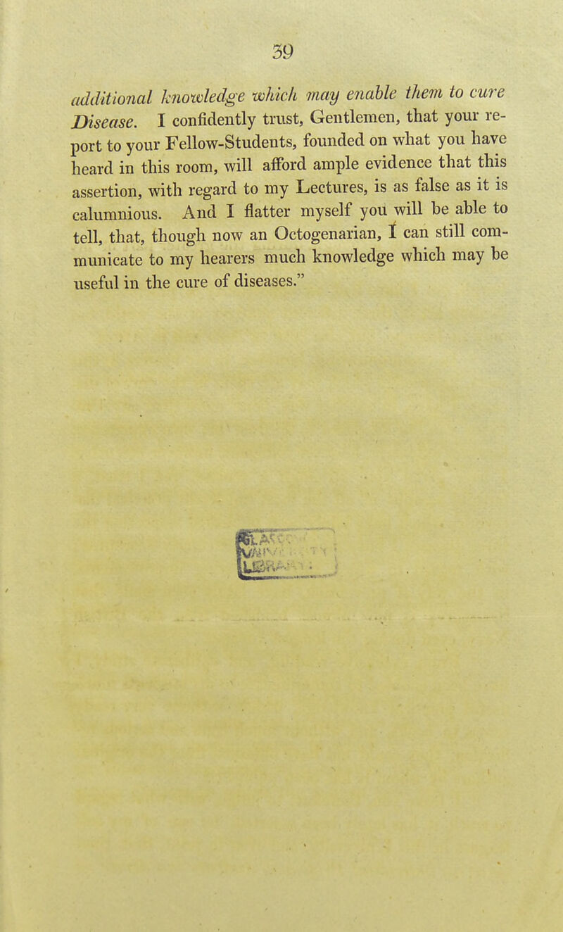 additional knowledge which may enable them to cure Disease. I confidently trust. Gentlemen, that your re- port to your Fellow-Students, founded on what you have heard in this room, will afFord ample evidence that this assertion, with regard to my Lectures, is as false as it is calumnious. And I flatter myself you will be able to tell, that, though now an Octogenarian, t can still com- municate to my hearers much knowledge which may be useful in the cure of diseases.