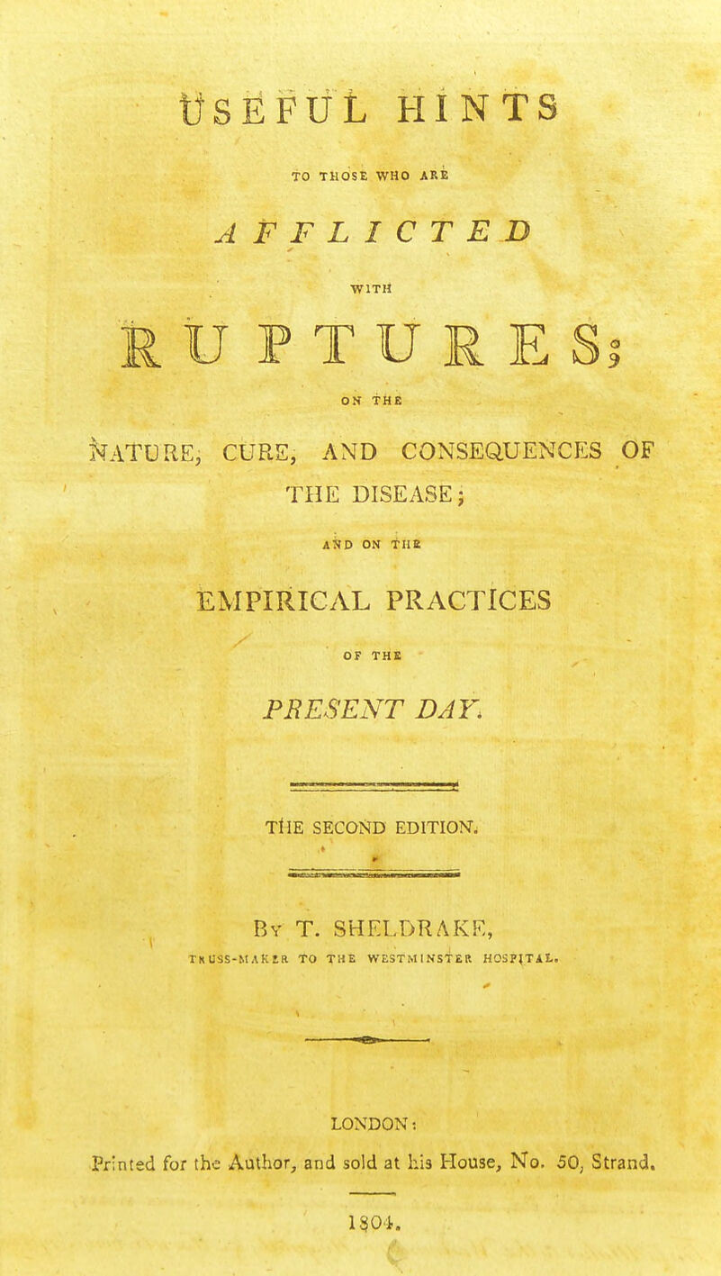 WSEFUL HINTS TO THOSE WHO ARE AFFLICTED WITH MU PTURESi ON THE NATURE, CURE, AND CONSEQUENCES OF THE DISEASE; AND ON fllB EMPIRICAL PRACTICES OF THE PRESENT DAY. TtlE SECOND EDITION, By T. SHELDRAKE, ihuss-maker to the Westminster hospital. LONDON: Printed for the Author, and sold at his House, No. 50, Strand. 1304.