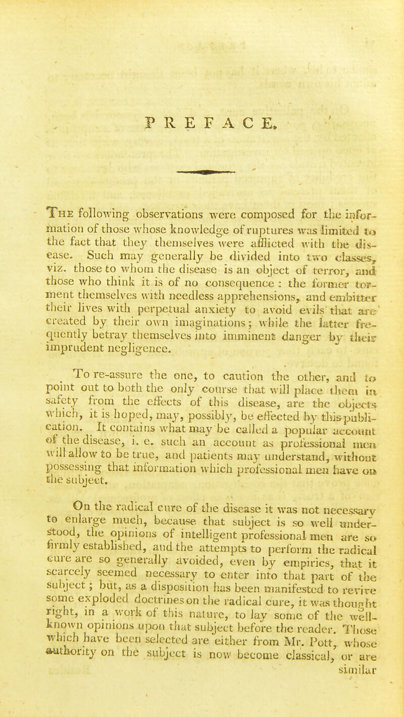 PREFACE. The folloAving observations were composed for the inftir- mation of those Avhose knowledge of ruptures was limited to the fact that they themselves ^vere afflicted with the dis- ease. Such may generally be divided into tvro classes, viz. those to whom the disease is an object of terror, and those who think it is of no consequence : the former tor- ment themselves with needless apprehensions, and embitter their lives with perpetual anxiety to avoid evils that are' created by their own imaginations; while the latter fre- quently betray themselves into imminent danger by tlieia- imprudent negligence. To re-assure the one, to caution the other, and U> point out to both the only course that will place lljeni m safety from the effects of this disease, are the objects which, it is hoped, may, possibly, be effected by thi&pabSi- cation. It contains what may be called a popular accotint ot the disease, i. e, such an account as protessional men will allow to be true, and patients may understand, without possessing that information which professional men have oi» the subjects On the radical cure of the disease it was not necessary to enlarge much, becaivse that subject is so well under- stood, the opinions of intelligent professional men are so hrmlyestabhshed, and the attempts to perform the radical cure are so generally avoided, even by empirics, that it scarcely seemed necessary to enter into that part of the subject; but, as a disposition has been manifested to revive somie exploded doctrines on the radical cure, it w^is thought right, in a work of this nature, to lav some of the well- known opinions upon that subject before the reader. Those which have been selected are either from Mr. Pott, whose aruthonty on the subject is now become classical, or are similar