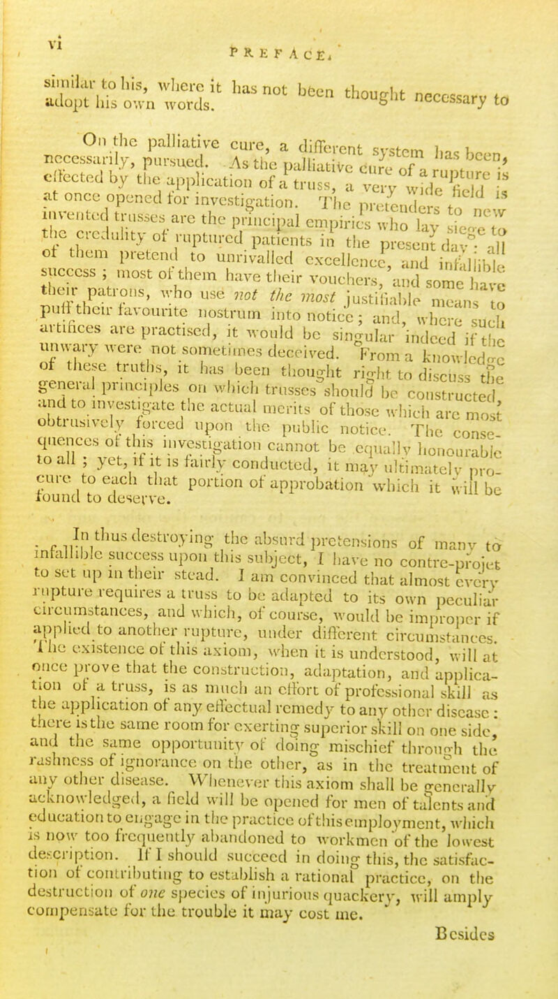 P R. E F A C E. ejected by the appHeation of i truss 'a v y wrd'S S at once opened tor investigation. The pretender, tn ihrcJel ^rr^r^ t^-^^^ empiriS ^h^ the cieduhty of ruptured patients in the present da^ aH of them pretend to unrivalled excellence, and infaliibk success ; most ot them have their vouchers,'and some W then- patrous, who use not the most justifial,le m^an lo putt their favourite nostrum into notice; and, wWe such urtihces are practised, it would be singular indeed if the unwary . ere not sometimes deceived. >rom a knowled!;' of these truths, it has been thoudit rio-ht to discuss thn general pnncipJes on which trusses^hould be constructed and to investigate the actual merits of those which are mo ^ obtrusively forced upon the public notice. The co^se quenccs ot this hivestigation cannot be equallv honouraU; to all ; yet. If it is fairly conducted, it m^' ultim.atelv pro! cure to each that portion of approbation which it wi 1 be found to deserve. . „,,I;V^^-''^^^'^^.>i8- the absurd pretensions of many to inhdlible success upon this subject, I have no contre-projet to set up in their stead. ] am convinced that almost every rupture requires a truss to be adapted to its own peculiar circumstances, and which, of course, would be improper if applied to another rupture, under different circumstances Ihe existence ot this axiom, when it is understood, will at once prove that the construction, adaptation, and applica- tion ot a truss, is as much an clFort of professional skill as the a]jphcation of any etfectual remedy to any other disease • there is the same room for exerting superior skill on one side and the same opportunity of doing mischief throno-h the rashness of ignorance on the other, as in the treatment of any other disease. Whenever this axiom shall be generally acknowledged, a field will be opened for men of talents and education to engage in the practice ofthiseinployment, wliich is now too frequently al)andoned to workmen of the lowest de.-xription. If I should succeed in doing this, the satisfac- tion of contributing to establish a rational practice, on the destruction oi'ojie species of injurious quackery, will amply compensate for the trouble it may cost ine. Besides