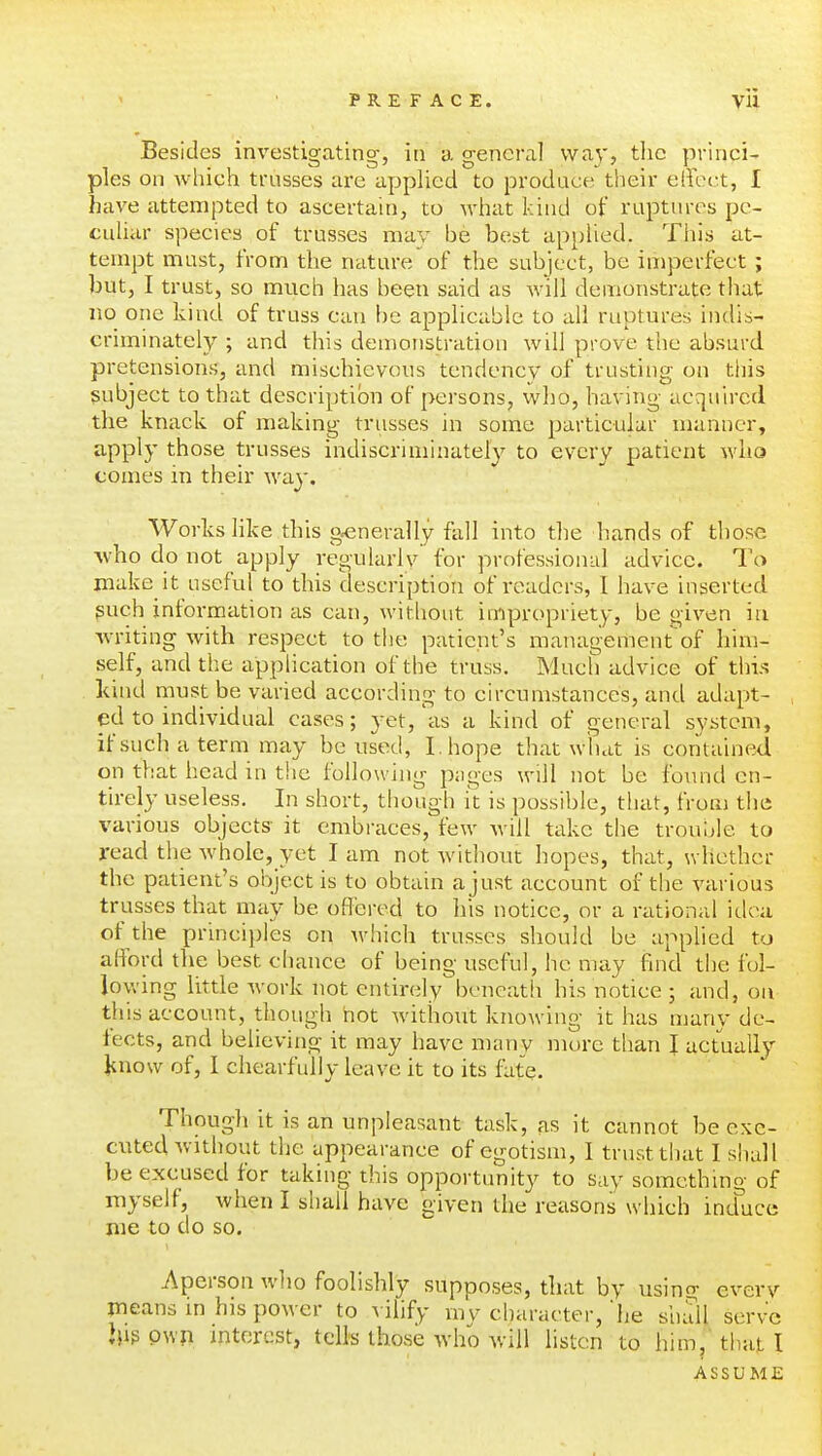 Besides investigating, in a general way, tlic princi- ples on which trusses are applied to prodace their effect, I have attempted to ascertain, to what kind of ruptnres pe- culiar species of trusses may be best applied. This at- tempt must, from the nature'of the subject, be imperfect ; but, I trust, so much has been said as will demonstrate that no one kind of truss can be applicable to all ruptures indis- criminately ; and this demonstration will prove the absurd pretensions, and mischievous tendency of trusting on this subject to that description of persons, who, having acquired the knack of making trusses in some particular manner, apply those trusses indiscriminately to every patient who comes in their way. Works like this generally fall into the hands of those ^vho do not apply regularlv for professionid advice. To make it useful to this description of readers, I have inserted puch information as can, without impropriety, be given in writing with respect to the patient's management of him- self, and the application of the truss. Much advice of this kind must be varied according to circumstances, and adapt- ed to individual cases; yet,'as a kind of general system, ifsuchaterm may be used, I. hope that what is contained on that head in the following p;iges will not be fo\uid en- tirely useless. In short, though it is possible, that, from the various objects- it embraces, few will take the trouule to read the whole, yet I am not without hopes, that, whether the patient's object is to obtain a just account of the various trusses that may be offered to his notice, or a rational idea of the principles on which trusses should be applied to afford the best chance of being useful, he may find the fol- loy.'ing little Avork not entirely beneath his notice ; and, on this account, though not without knowing it has many de- tects, and believing it may have many mure than I actually iiuow of, I chearfully leave it to its fate Thougli it is an unpleasant task, as it cannot be exe- cuted without the appearance of egotism, I trust that I shall be excused for taking this opportunity to say somcthino- of myself, when I shall have given the reasons which ind^uce me to do so. Aperson wlio foolishly supposes, that by using every means m his power to vilify mv character, he shall serve Pwii interest, tells those who will listen to him,' that I ASSUME