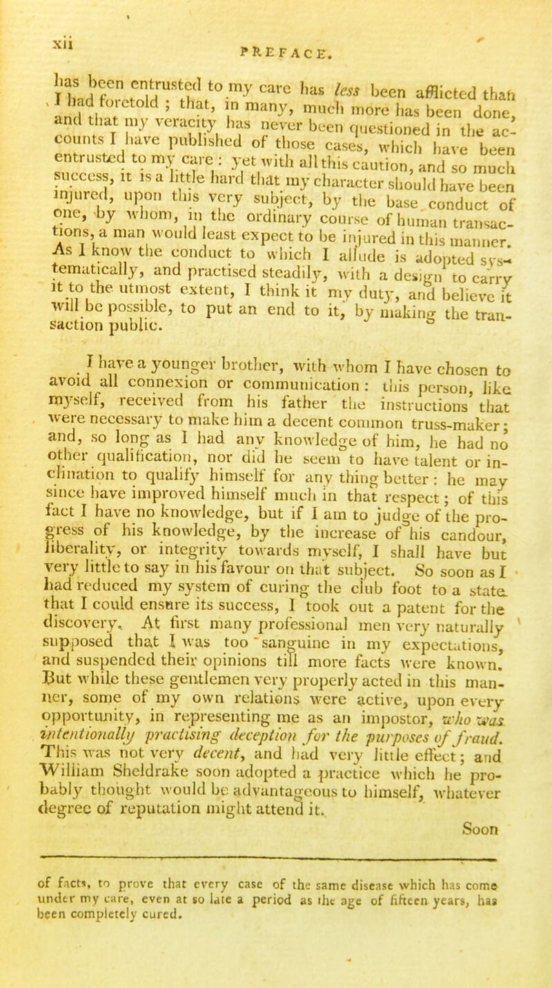 . I bad foretold ; that, in many, much more has been done and that my veracity has never been questioned in the ac counts ! have pubbsl.ed of those eases, which have been entrusted to my care : yet with all this caution, and so much success, It IS a bttle hard that my character should have been injured, upon this very subject, by the base conduct of one, by whom, m t!ic ordinary course of human transac- tions, a man would least expect to be injured in this manner As 1 know the conduct to which 1 allude is adopted sys- tematically, and practised steadily, with a desifr,/ to carrv It to the utmost extent, I think it my duty, and believe it will be possible, to put an end to it, by niakinff the tran- saction public. ° I have a younger brother, with whom I have chosen to avoid all connexion or communication : this person liie myself, received from his father the instructions' that were necessary to make him a decent common truss-maker; and, so long as I had any knowledge of him, he had no other qualihcation, nor did he seem to have talent or in- clination to qualify himself for any thing better : he may since have improved himself much in that respect; of this fact I have no knowledge, but if I am to judge of the pro- gress of his knowledge, by the increase of^'his candour, liberality, or integrity towards myself, I shall have but very little to say in his favour on that subject. So soon as I liad reduced my system of curing the ckib foot to a state, that I could ensHie its success, I took out a patent for the discovery. At first many professional men very naturally ^ supposed that I was too'sanguine in my expectations, and suspended their opinions till more facts were known! But while these gentlemen very properly acted in this man- ner, some of my own relations were active, upon every opportunity, in representing me as an impostor, rtJw zvas intentionalii/ practising (kception for the ■purposes of fraud. This was not very decenty and had very litde effect; and William Sheldrake soon adopted a practice which he pro- bably thought would be advantageous to himself, whatever degree of reputation might attend it. Soon of facts, to prove that every case of the same disease which has como^ under tpy care, even at so late a period as the age of fifteen years, has been completely cured.