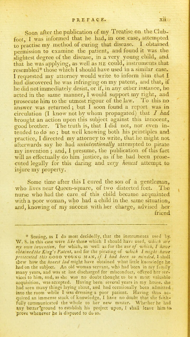 Soon after the publication of my Treatise on the Club- foot, I was informed that he had, in one case, attempted to practise my method of curing that disease. I obtained permission to examine the patient, and found it was the shghtest degree of the disease, in a very young child, and that he was applying, as well as he could, instruments that resembled* those which I should have used in a similar case. I requested my attorney would write to inform him that I had discovered he was infringing on my patent, and that, if he did not immediately desist, or if, in any other instance, he acted in the same manner, I would support my right, and prosecute him to the utmost rigour of the law. To this no answer Avas returned ; but I soon found a report was in circulation (I know not by whom propagated) that I had brought an action upon this subject against this innocent, good brother. The truth is, that I did not, nor even in- tended to do so ; but well knowing both his principles and practice, I directed m)' attorney to write, that he might not afterwards say he had iminientionalh/ attempted to pirate my invention ; and, I presume, the publication of this fact will as effectually do him justice, as if he had been prose- cuted legally for this daring and z'tiy honest attempt to injure my property. Some time after this I cured the son of a gentleman, who lives near Queen-square, of two distorted feet. The nurse who had the care of this child became acquainted Avith a poor woman, who had a child in the same situation, and, knowing of my success with her charge, advised her friend * Stating, as I do most decidedly, that the instruments used by. W. S. in this case were like those which I should have used, jjluch are my oiun in'vention, for which, as well as for the tise of nvhich, I have obtainedtlie King's Patent, and for the pirating of nihich I might ka-ve prosecuted this good young man, if I had been so minded^ I shall shew how the honest lad might have obtained what little knowledge he_ had on the subject. An old woman servant, who had been in my family many years, and was at last discharged for misconduct, offered her ser- vices to him, and, as she was no doubt thought to be a most valuable acquisition, was accepted. Having been several years in my houne, she had seen many things laying about, and had occasionally been admitted into the room while I was dressing a poor patient. Having thus ac- quired an immense stock, of knowledge, I have no doubt that she faith- fully communicated the vc bole to her new master. Wiierher he had any better'ground to establish his project upon, J. shall leave him; to prove whenever he is disposed to da so.
