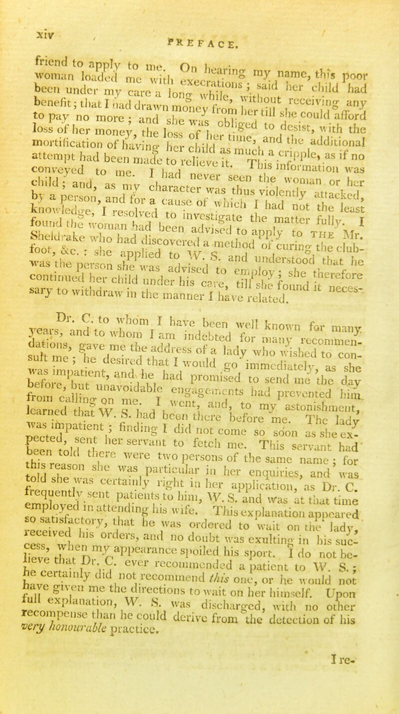 PREFACE. kec, undo „y caro  on^ f'^'W rsc iTe,t r,^ ,t .^^^ -ri:.fs attempt had been ^'^^ ,o -efc h TUs ° She.d,.a.e „-,,„ had s.ry to withdraw in the tnlLr Thi^'^dt^cS'' froirc\ll I r^^^ enguge.ncnts bad prevented him lea nedSw Ti /k'', ^^1 my Astonishment,' jearnea that W. S. had been there before me. The Udv was ifnpatient ; finding I did not come so sdon as si.e ex^ b^fn tohf^ '^^ Tins se.nt hai- been told tliere were two persons of the same name : for h s reason she was particular in her enquiries, and was heauZr' application/as Dr C frequently sent pat.ents to hnn, W. S. and was at that time employed in attendmg h.s wife. This explanation appeared so satisfactory, that he was ordered to wait on d.V lady received h,s orders, and no doubt was exultino- in his sue! iieve that Dr C. ever roconimended a patient to W. S.; he certainly did not recommend ^/a/. one, or he would not W given me the directions to wait on her himself. Upon lull explanation, W. S. was discharged, with no other recompense than he could derive from the detection of his very honourable piactxce. I re-