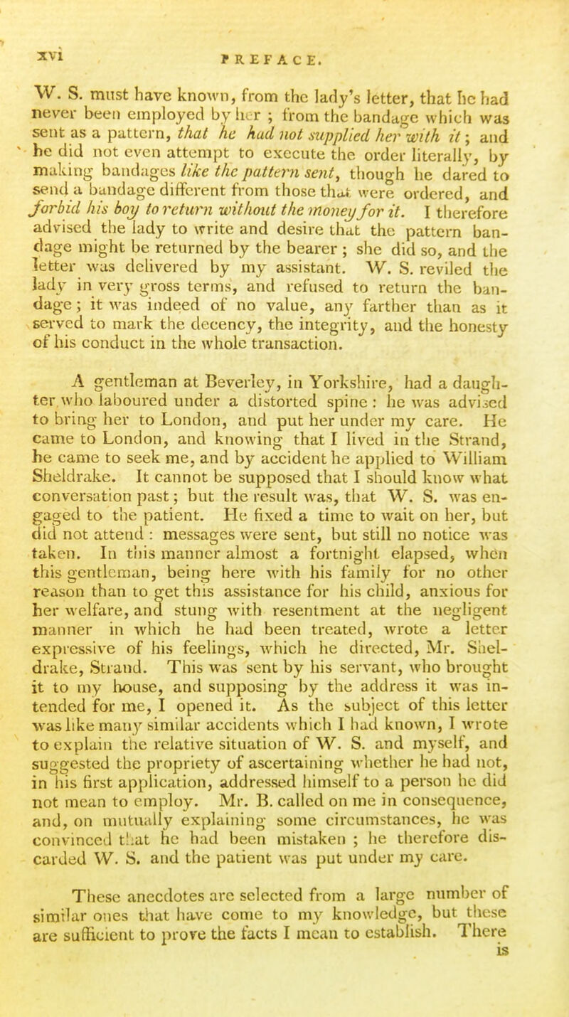F REF ACE. W. S. must have known, from the lady's letter, that he had never been employed by iier ; from the bandage which was sent as a pattern, that he had not mppUed her with it; and he did not even attempt to execute the order literally, by making bandages like the pattern sent, though he dared to send a bandage different from those that were ordered, and Jorbid his boy to return without the moneijfor it. I therefore advised the lady to write and desire that the pattern ban- dage might be returned by the bearer ; she did so, and the letter was deUvered by my assistant. W. S. reviled the lady in vei-y gross terms, and refused to return the ban- dage ; it was indeed of no value, any farther than as it served to mark the decency, the integrity, and the honesty of his conduct in the whole transaction. A gentleman at Beverley, in Yorkshire, had a daugh- ter, who laboui-ed under a distorted spine : he was advised to bring her to London, and put her under my care. He came to London, and knowing that I lived in the Strand, he came to seek me, and by accident he applied to William Sheldrake. It cannot be supposed that I should know what conversation past; but the result was, that W. S. was en- gaged to the patient. He fixed a time to wait on her, but did not attend : messages were sent, but still no notice was taken. In this manner almost a fortnight elapsed, whdn this gentleman, being here with his family for no other reason than to get this assistance for his child, anxious for her welfare, and stung with resentment at the negligent manner in which he had been treated, wrote a letter expressive of his feelings, w^hich he directed, Mr. Shel- drake, Strand. This was sent by his servant, who brought it to my house, and supposing by the address it was in- tended for me, I opened it. As the subject of this letter was like many similar accidents which I had known, I wrote to explain the relative situation of W. S. and myself, and suggested the propriety of ascertaining whether he had not, in his first application, addressed himself to a person he did not mean to employ. Mr. B. called on me in consequence, and, on mutually explaining some circumstances, he was convinced t!;at he had been mistaken ; he therefore dis- carded W. S. and the patient was put under my care. These anecdotes arc selected from a large number of similar ones tiiat have come to my knowledge, but these are sufficient to prove the facts I mean to establish. There is