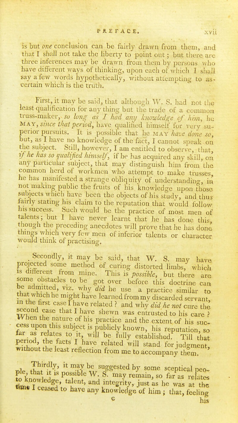 is but one conclusion can be fairly drawn from them, and that I shall not take the liberty to point out; but there are three inferences may be drawn from them by persons who have different ways of thinking, upon each of which I shall say a few Avords hypothetically, without attempting to as- certain which is the truth. First, it may be said, that althougli W. S. had not the least qualification for anything but the trade of a common truss-maker,lo7ig as I had any knowledge of him, he Mky, since that period, have qualified himself for very su- perior pursuits. It is possible that he may haze done so, but, as I have no knowledge of the fixct, I cannot speak on the subject. Still, however, I am entitled to observe, that, if he has so qualified himself, if he has acquired any skill, on any particular subject, that may distinguish him from the common herd of workmen who attempt to make trusses, he has manifested a strange obliquity of understandino-, in not making public the fruits of his knowledge upon tliosc subjects which have been the objects of his study, and thus fairly stating his claim to the reputation that would follow his success. Such would be the practice of most men of talents; but I have never learnt that lie has done this, though the preceding anecdotes will prove that he has done things which very few men of inferior talents or character ^vouid think of practising, ^ Secondly, it may be said, that W. S. may have projected some method of curing distorted limbs, which IS different from mine. This is possible, but there are some obstacles to be got over before this doctrine can be admitted, viz why did he use a practice similar to that which he might have learned from my discarded servant in the hrst case I have related ? and why did he not cure the second case that I have shewn was entrusted to his care ? When the nature of his practice and the extent of his sucl cess upon this subject is publicly known, his reputation, so far as relates to it, will be fully established Til? that period, the facts I have related will stand for judgment without the least reflection from me to accompany thSm! ' P^^.^^'  -t? suggested by some sceptical peo. S know ele ^tT^ ' ^^^^^^ - ^-^i^tL W 17.^^' i*' integrity, just as he was at the tim« I ceased to have any knowledge of him ; that, feeling ^ his