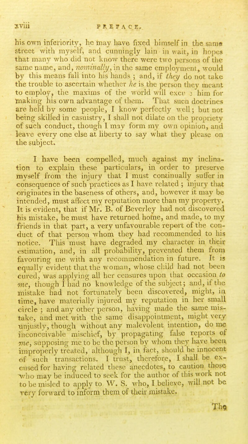 his own inferiority, he tnay have fixed himself in the sani« street with myself, and cunningly lain in wait, in hopes that many who did not know there were two persons of the same name, and, nominally, in the same employment, would by this means fall into his hands ; and, if they do not take the trouble to ascertain whether he is the person they meant to employ, tlie maxims of the world will excr i him for making his own advantage of them. That sucn doctrines are held by some people, I know perfectly well; but not being skilled in casuistry, I shall not dilate on the propriety of such conduct, though 1 may form my own opinion, and leave every one else at liberty to say what they please on the subject. I have been compelled, much against my inclina- tion to explain these particulars, in oi-der to preserve myself from the injury that I must continually suffer in consequence of such practices as I have related ; injury that originates in the baseness of others, and, however it may be intended, must affect my reputation more than my property. It is evident, that if Mr. B. of Beverley had not discovered his mistake, he must have returned home, and made, to my friends in that part, a very unfavourable report of the con- duct of that person whom they had recommended to his notice. This must have degraded my character in their estimation, and, in all probabilit}^, prevented them from favouring me with any recomuiendation in future. It is equally evident that the woman, whose child had not been cured, was applying all her censures upon that occasion to me, though I had no knowdedge of the subject; and, if the mistake had not fortunately been discovered, might, in time, have materially injured my reputation in her small circle ; and any other person, having made the same mis- take, and met with the same disappointment, might very unjustly, though without any malevolent intention, do me inconceivable mischief, by propagatuig false reports of me, supposing me to be the person by whom they have been improperly treated, although I, in fact, should be innocent of such transactions. I trust, therefoi:e, I shall be ex- cused for having related these anecdotes, to caution those Who may be induced to seek for the author of this work not to be misled to apply to W. S. who, I believe, will not be very forward to inform them of their mistake. Th9