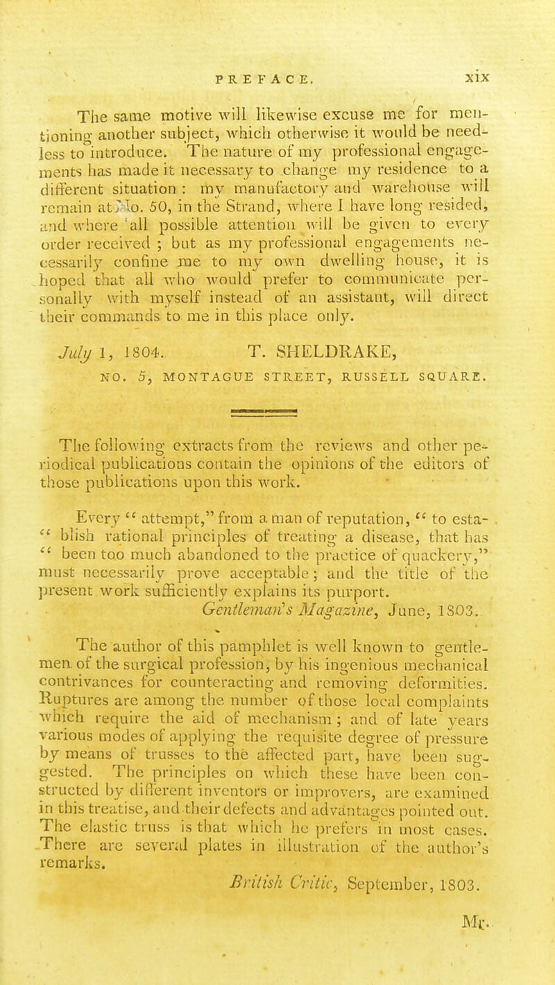 The same motive will likewise excuse me for men- tioning another subject, which otherwise it would be need- less to'introduce. The nature of my professional engage- ments has made it necessary to change my residence to a different situation : my manuiactory and warehouse will remain at7Io. 50, in the Strand, where I have long resided, and where all possible attention will be given to every order received ; but as my professional engagements ne- cessaril}' confine me to my own dwelling house, it is hoped that all who would prefer to communicate per- sonally with myself instead of an assistant, will direct their commands to me in this place only. Julj/ 1, 1804. T. SHELDRAKE, NO. 5, MONTAGUE STREET, RUSSELL SQUARE. The following extracts from the reviews and other pe- riodical publications contain the opinions of the editors of those publications upon this work. Every  attempt, from a man of reputation,  to esta- . blish rational principles of treating a disease, that has  been too much abandoned to the practice of quackery, must necessarily prove acceptable; and the title of the present work sufficiently explains its purport. Gentleman's Magazine, June, 1S03. The author of this pamphlet is well known to gentle- men, of the surgical profession, by his ingenious mechanical contrivances for counteracting and removing deformities. Ruptures are among the number of those local complaints which require the aid of mechanism ; and of late years various modes of applying the requisite degree of pressure by means of trusses to the affected part, have been sug- gested. The principles on which these have been con- structed by diiTerent inventors or improvers, are examined in this treatise, and their defects and advantages pointed out. The elastic truss is that which he prefers'in most cases. There are several plates in illustration of the author's remarks. British Critic^ September, 1803. J\Ii:.