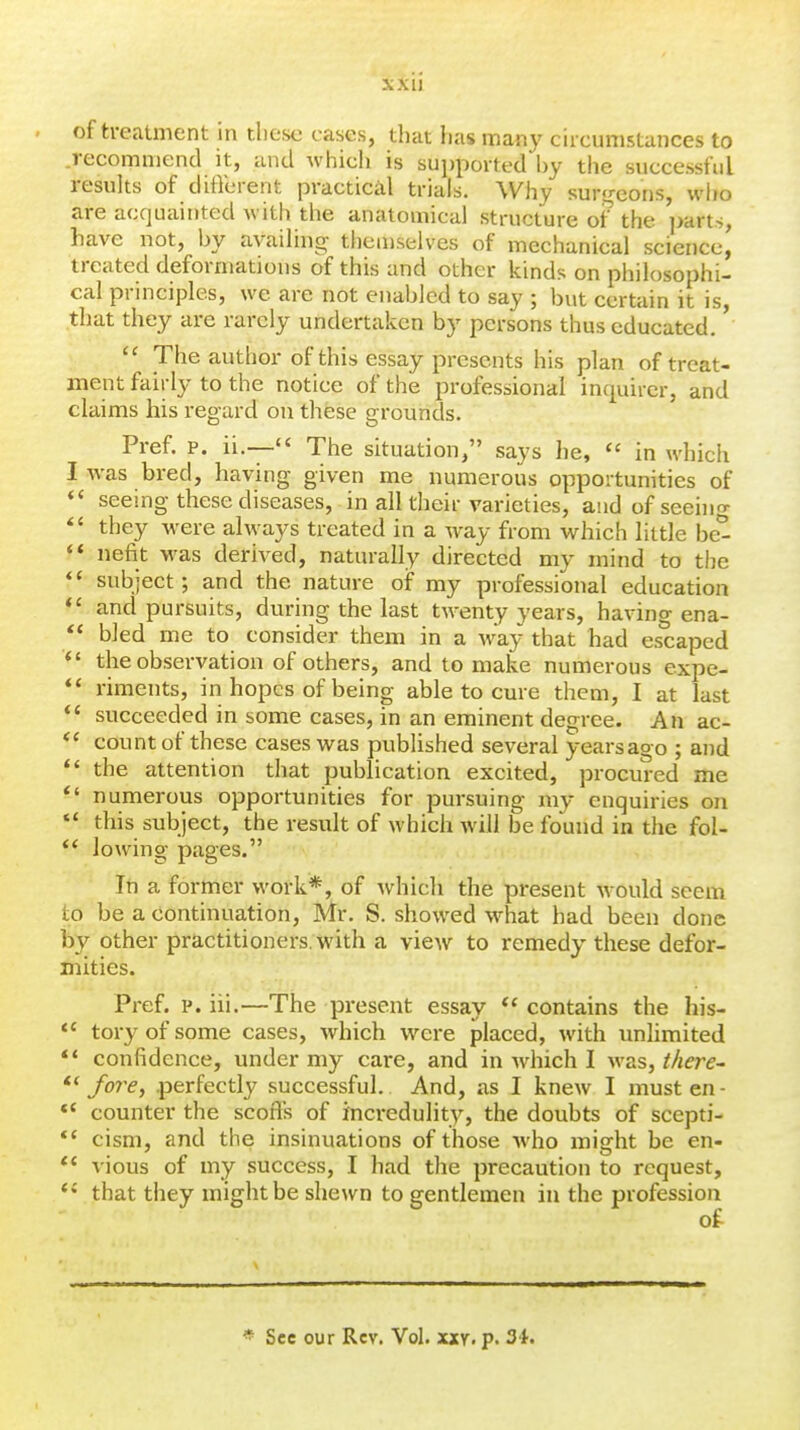 of treatment in these cases, that has many ca-cumstances to recommend it, and which is supported by the successful results of different practical trials. Why sur'reons, who are acquainted with the anatomical structure ot^ the ]>arts, have not, by availing themselves of mechanical science, treated deformations of this and other kinds on philosophi- cal principles, we are not enabled to say ; but certain it is that they are rarely undertaken by persons thus educated.' The author of this essay presents his plan of treat- ment fairly to the notice of the professional inquirer, and claims his regard on these grounds. Pref. p. ii.— The situation, says he, in which I was bred, having given me numerous opportunities of ** seeing these diseases, in all their varieties, and ofseehig they were always treated in a way from which little be^ ** nefit was derived, naturally directed my mind to the subject; and the nature of my professional education *' and pursuits, during the last twenty years, having ena- ** bled me to consider them in a way that had escaped *' the observation of others, and to make numerous expe- ** riments, in hopes of being able to cure them, I at last *' succeeded in some cases, in an eminent degree. An ac- count of these cases was published several yearsago ; and  the attention that publication excited, procured me *' numerous opportunities for pursuing my enquiries on *' this subject, the result of which will be found in the fol- ** lowing pages. In a former work*, of which the present would seem to be a continuation, Mr. S. showed what had been done by other practitioners, with a vieAv to remedy these defor- mities. Pref. p. iii.—The present essay  contains the his-  toryofsome cases, which were placed, with unhmited *' confidence, under my care, and in which I was, Mfre- /ore, .perfectly successful. And, as I knew I must en- *' counter the scoffs of hicredulity, the doubts of scepti- cism, and the insinuations of those who might be en- vious of my success, I had the precaution to request, that they might be shewn to gentlemen in the profession * See our Rev. Vol. xxy. p. 3i.