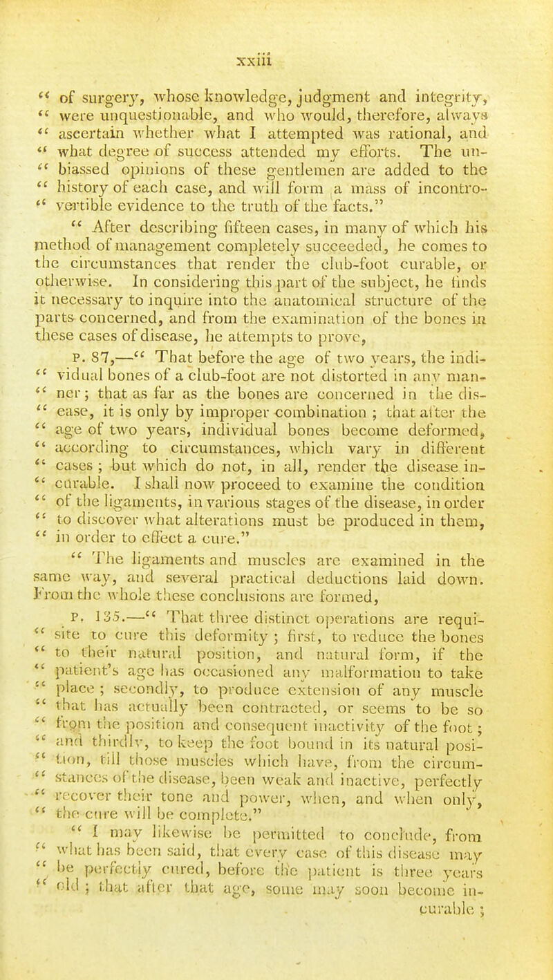 of surgery, whose knowledge, judgment and integrity, *' were unquestionable, and who would, therefore, always *' ascertain whether what I attempted was rational, a,nd what degree of success attended my efforts. The un- biassed opinions of these gentlemen are added to the  history of each case, and will form a mass of incontro-  vei'tible evidence to the truth of the facts.  After describing fifteen cases, in many of which his method of management completely succeeded, he comes to the circumstances that render the club-foot curable, or otherwise. In considering this part of the subject, he finds it necessai-y to inquire into the anatomical structure of the parts concerned, and fi-om the examination of the bones hi these cases of disease, he attempts to prove, P. S7,— That before the age of two years, the indi- vidual bones of a club-foot are not distorted in any man-  ncr; that as far as the bones are concerned in the dis- ease, it is only by improper combination ; that alter the  age of two years, individual bones become deformed, *' according to circumstances, which vary in different *' cases ; but which do not, in all, render the disease in-  carable. I shall now proceed to examine the conditioa  of the ligaments, in various stages of the disease, in order to discover what alterations must be produced in them,  in order to effect a cure.  The ligaments and muscles arc examined in the same way, and several practical deductions laid down. From the whole these conclusions are formed, p. 135.— That three distinct operations are requi-  site to cure this deformity ; first, to reduce the bones *' to their natural position, and natural form, if the patier.t's age has occasioned any malformation to take  place ; secondly', to produce extension of any muscle  that has actually been contracted, or seems to be so  trpni the position and consequent inactivit}^ of the foot;  and thirdly, to keep the foot bound in its natural posi- '* tion, till those muscles which have, from the circum- stances of the disease, been weak and inactive, perfectly  recover their tone and power, when, and when only, *' the cure will be complete.  I may likewise be permitted to conclude, from ^' what has been said, that every case of this disease may  be perrectiy cured, before tlie patient is three years old ; that after that age, some may soon become in- surable ;