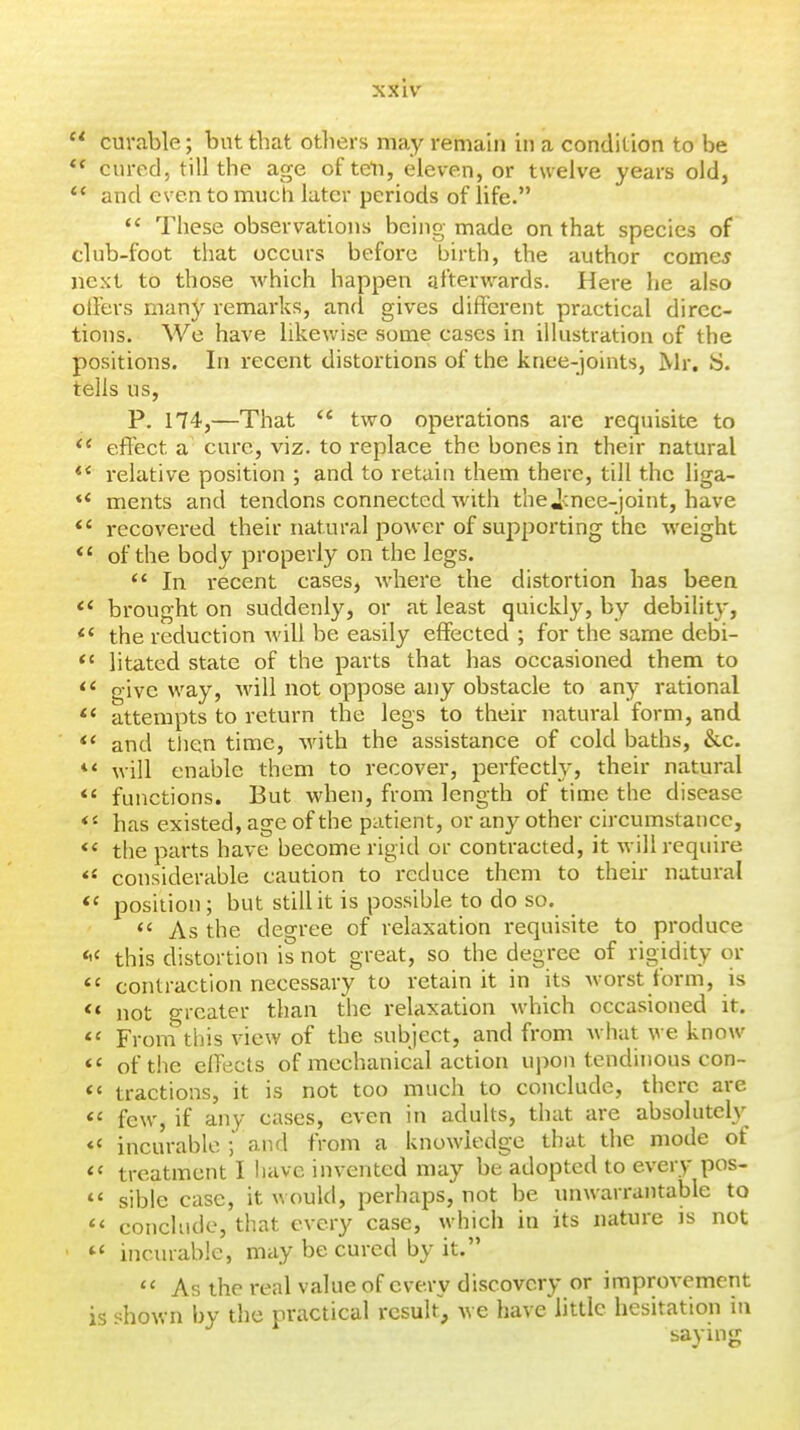  curable; but that otliers may remain in a condition to be *' cured, till the age of ten, eleven, or twelve years old,  and even to much later periods of life.  These observations being made on that species of club-foot that occurs before birth, the author comcy next to those which happen afterwards. Here he also olFers many remarks, and gives different practical direc- tions. We have likewise some cases in illustration of the positions. In recent distortions of the knee-joints, Mr. S. tells us, P. 174,—That '* two operations are requisite to effect a cure, viz. to replace the bones in their natural relative position ; and to retain them there, till the liga- ** ments and tendons connected with thei:nee-joint, have *' recovered their natural power of supporting the weight *' of the body properly on the legs.  In recent cases, where the distortion has been *' brought on suddenly, or at least quickly, by debilit}-, ** the reduction will be easily effected ; for the same debi- *' litated state of the parts that has occasioned them to give way. Mall not oppose any obstacle to any rational attempts to return the legs to their natural form, and and tlien time, with the assistance of cold baths, &c. will enable them to recover, perfectly, their natural *' functions. But when, from length of time the disease has existed, age of the patient, or any other circumstance, the parts have become rigid or contracted, it will require *' considerable caution to reduce them to their natural position; but still it is possible to do so. As the degree of relaxation requisite to produce *'< this distortion is not great, so the degree of rigidity or *' contraction necessary to retain it in its worst form, is not greater than the relaxation which occasioned it. *' From this view of the subject, and from what we know *' of the effects of mechanical action upon tendinous con- << tractions, it is not too much to conclude, there are  few, if any cases, even in adults, that are absolutely *« incurable ] and from a knowledge that the mode of *« treatment I have invented may be adopted to every pos- *' sible case, it would, perhaps, not be unwarrantable to << conclude, that every case, which in its nature is not »' incinabie, may be cured by it. As the real value of every discovery or improvement is shown by the practical result, we have little hesitation in saying