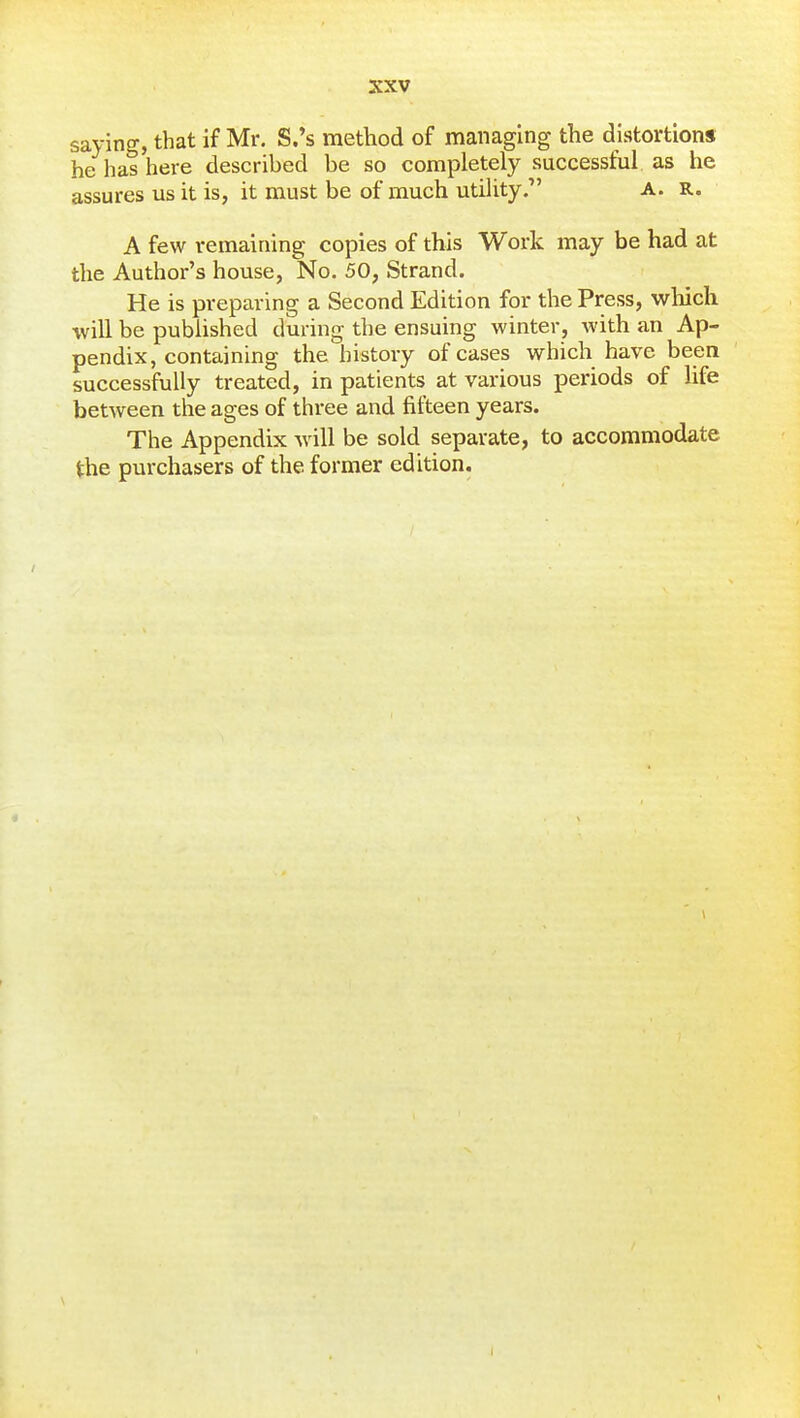 saying, that if Mr. S.'s method of managing the distortions he has here described be so completely successful, as he assures us it is, it must be of much utility, a. r. A few remaining copies of this Work may be had at the Author's house, No. 50, Strand. He is preparing a Second Edition for the Press, which will be published during the ensuing winter, with an Ap- pendix, containing the history of cases which have been successfully treated, in patients at various periods of life between the ages of three and fifteen years. The Appendix will be sold separate, to accommodate the purchasers of the former edition. 1