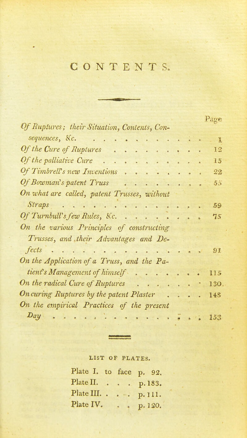 CONTENTS. .P<age Of Bupiiires; their Situation, Contents, Con- sequences, S(c. , . X 0/ the Cure of Ruptures 12 Of the palliative Cure 15 Of TimhreWs new Intentions 22 Of Bowman! s patent Truss 5^ On what are called, patent Trusses, without Straps , . 59 Of TurnbulVsfew Rules, Kc ~. - . . 15 On the various Principles of constructing Trusses, and .their Advantages and De- fects 91 On the Application of a Truss, and the Pa- tienfs Management of himself , . 115 On the radical Cure of Ruptures -130 On curing Ruptures by the patent Plaster . . . . 14S On the empirical Practices of the present ^<^y : » . 153 LIST OF PLATES. Plate I. to face p. 92. Plate II. . . . p. 183. Plate III. . ... p. 111. Plate IV. . , p. ] 20.