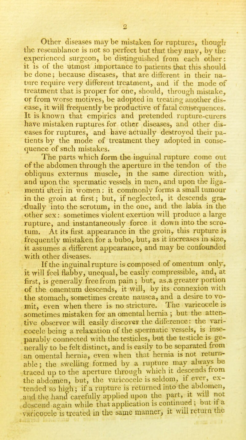 Other diseases may be mistaken for ruptures, tliough the resemblance is not so perfect but that they may, by the experienced sm-geon, be distinguished from eacli other: it is of the utmost importance to patients that this should be done; because diseases, that are different in their na- ture require very different treatment, and if the mode of treatment that is proper for one, should, through mistake, or from worse motives, be adopted in treating another dis- ease, it will frequently be productive of fatal ccaisequcnces. It is known that empirics and pretended rupture-curers have mistaken ruptures for other diseases, and other dis- eases for ruptures, and have actually destroyed their pa- tients by the mode of treatment they adopted in conse- quence of such mistakes. The parts Avhich form the inguinal rupture come out of the abdomen through the aperture in the tendon of the obliquus extemus muscle, in the same direction with, and upon the spermatic vessels in men, and upon the liga- menti uteri in women: it commoidy forms a small tumour in the groin at first; but, if neglected, it descends gra- dually into the scrotum, in the one, and the labia in the other sex: sometimes violent exertion will produce a large rupture, and instantaneously force it down into the scro- tum. At its first appearance in the groin, this rupture is frequently mistaken for a bubo, but, as it ii>creases in size, it assumes a different appearance, and may be confounded with other diseases. If the inguinal rupture is composed of omentum only, it will feel flabby, unequal, be easily compressible, and, at first, is generally free from pain ; but, as.a greater portion of the omentum descends, it will, by its connexion with the stomach, sometimes create nausea, and a desire to vo- mit, even when there is no stricture. The varicocele is sometimes mistaken for an omental hernia ; but the atten- tive observer will easily discover the difference: the vari- cocele being a relaxation of the spermatic vessels, is inse- parably connected with the testicles, but the testicle is ge- nerally to be felt distinct, and is easily to be separated from an omental hernia, even when that hernia is not returiv- able; the swelling formed by a rupture may ahvavs be traced up to the aperture through which it descends from the abdomen, but, the varicocele is seldom, if ever, ex- tended so high; if a rupture is returned into the abdomen, ,and the hand carefully applied upon the part, it will not ■ descend again while that application is contmued; but if a varicocele is treated in the same manner, it will return the