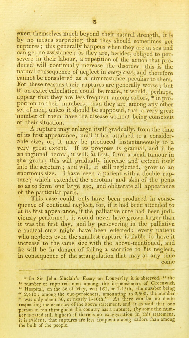 s pert themselves much beyond theif natural strength, it is by no means surprizing that they should sometimes get ruptures; this generally happens Avhen they are at sea and can get no assistance ; as they are, bfisides, obliged to per- severe in their labour, a repetition of the action that pro- duced will continually increase the disorder: this is the natural consequence of neglect in every case, and therefore cannot be considered as a circumstance peculiar to them. For these reasons their ruptures are generally worse ; but if an exact calculation could be made, it would, perhaps, appear that they are less frequent among sailors, * in pro- portion to their numbers, than they are among any other set of men, unless it should be supposed, that a very great number of them have the disease without being conscious of their situation. A rupture may enlarge itself gradually, from the time of its first appearance, until it has attained to a consider- able size, or, it may be produced instantaneously to a very great extent. If its progress is gradual, and it be an inguinal hex-nia, it will, at first, form a small tumour in the groin; this M'ill gradually increase and extend itself into the scrotum; and will, if still neglected, grow to an enormous size. I have seen a patient with a double rup- ture ; which extended the scrotum and skin of the penis so as to form one large sac, and obliterate all appearance of the particular parts. This case could only have been produced in conse- quence of continual neglect, for, if it had been attended to at its first appearance, if the palliative cure had been judi- ciously performed, it would never have grown larger than it was the first day, and by persevering in the palliative a radical cure might have been effected ; every patient •who neglects even the smallest rupture is liable to have it increase to the same size with the above-mentioned, and he will be in danger of falling a sacrifice to his neglect, in consequence of the strangulation that may at any time come * In Sir John Sinclair's Essay on Longevity it is observed, the *' number of ruptured men among the in-pensioners of Greenwich Hospital, on the 3d of May, was 161, or 1-15th, the number being 2,410: among the out-pen-Honers, amounting to 2,500, the number was only about 50, or nearly 1-'10th. As there can be no doubt respecting the accuracy of the above statement, and it is said that one person in ten throughout this country has a rupture, (by some the num- ber is rated still higher) if there is no exaggeration in this statement, it is evident, that ruptures afe less frequent among sailors than among the bulk of the people.